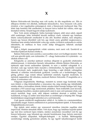X
Ralston Holcombe-nak látszólag nem volt nyaka, de álla megoldotta ezt. Álla és
állkapcsa töretlen ívet alkottak, mellkasán támaszkodva. Arca rózsaszín volt, puha
érintésű, a kor rugalmatlan puhaságával, mint a blansírozott őszibarack héja. Dús
fehér haja homloka fölé emelkedett, és kanyart leírva hullott két vállára, mint egy
középkori sörény. Korpát hagyott ruhája nyakrészén.
New York utcáin sétálgatott. Széles karimájú kalapot, sötét utcai zakót, sápadt
zöld szaténinget, fehér brokátból készült mellényt viselt, valamint egy hatalmas
fekete csokornyakkendő emelkedett ki álla alól. Kezében sétabot, nem sétapálca,
hanem egy hosszú ébenfából való bot, egy tömör arany gömbbel megkoronázva.
Hatalmas teste mintha beletörődött volna egy szürke civilizáció szokásaiba és szürke
öltözékébe, de mellkasa és hasa ovális alakja kibuggyant, lelkének zászlaját
lobogtatva.
Ezek a dolgok megengedettek voltak számára, mert zseni volt. Ezenkívül az
Amerikai Építészeti Kamara elnöke is.
Ralston Holcombe nem osztotta a szervezetben részt vevő kollégái nézeteit. Nem
volt sem gürcölő építő, sem üzletember. Ő – ahogy határozottan ki is jelentette – az
ideálok embere volt.
Kifogásolta az amerikai építészet siralmas állapotát és gyakorlói erkölcstelen
eklekticizmusát. A történelem bármely időszakában, állította Ralston Holcombe, az
építészek saját koruk szellemében építettek, és nem a múltból válogatták ki a
terveket; csak úgy tudunk hűek maradni a történelemhez, ha figyelembe vesszük
önnön törvényét, mely megköveteli, hogy kizárólag a saját életünk valóságában
ültessük el szilárdan művészetünk gyökereit. Leszólta azt a korlátoltságot, hogy
görög, gótikus vagy román stílusú épületeket emelnek; legyünk modernek, és
építsünk napjainkhoz illő stílusban, esedezett Ralston Holcombe. Ő megtalálta ezt a
stílust. A reneszánsz volt.
Világosan megindokolta. Minthogy, mutatott rá, semmi nagy horderejű dolog
nem történt a világ történelmében a reneszánsz óta, még mindig úgy tekinthetjük,
mintha abban a korszakban élnénk; létünk minden külső formája hűséges kell, hogy
maradjon a XVI század nagy mestereinek példáihoz. Nem érdekelték azon kevesek,
akik másképp beszéltek a modern építészetről, mint ő; nem vett tudomást róluk; csak
annyit mondott, hogy azok, akik teljesen szakítani akarnak a múlttal, lusta
tudatlanok, és hogy az ember nem helyezheti az eredetiséget a Szépség fölé. Hangja
tiszteletteljesen megremegett miközben ezt a szót kimondta.
Csak igazán rendkívüli megbízásokat vállalt el. Az örökre és a monumentálisra
specializálta magát. Számos emlékművet és parlamentépületet épített. A Nemzetközi
Világkiállításokra tervezett.
Úgy épített, mint amikor egy zeneszerző misztikus irányítás sugallata alatt
improvizál. Hirtelen támadtak ötletei. Volt olyan, hogy egy hatalmas kupolát épített
egy már kész szerkezet lapos tetejére, máskor aranylemez mozaikkal vont be egy
hosszú boltozatot, vagy lebontott egy mészkő homlokzatot, hogy helyére márványt
emeljen. Ügyfelei elsápadtak, hebegtek-habogtak – és fizettek. Méltóságteljes
személyisége mindig győzelemre juttatta, ha egy ügyfél takarékosságával került
 