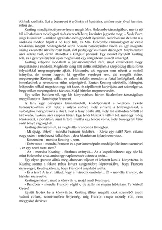 Kikinek szólítják. Ezt a becenevet ő erőltette rá barátaira, amikor már jóval harminc
fölött járt.
Keating mindig feszélyezve érezte magát Mrs. Holcombe társaságában, mert a nő
túl állhatatosan mosolygott rá és észrevételeire; kacsintva jegyezte meg: – No de Peter,
maga kis huncut! – amikor egyáltalán nem gondolt ilyesmire. Azonban ma délután is a
szokásos módon hajolt a nő keze fölé, és Mrs. Holcombe rámosolygott az ezüst
teáskanna mögül. Smaragdzöld színű hosszú bársonyruhát viselt, és egy magenta
szalag ékesítette rövidre nyírt haját, elöl pedig egy kis masni díszelgett. Napbarnított
arca száraz volt, orrán látszottak a kitágult pórusok. Egy csészét nyújtott Keating
felé, és a gyertyafényben ujján megcsillant egy szögletesre csiszolt smaragd.
Keating kifejezte csodálatát a parlamentépület iránt, majd elmenekült, hogy
megtekintse a modellt. Megfelelő ideig állt előtte, miközben a szegfűszeg illatú forró
folyadékkal meg-megégette ajkait. Holcombe, aki egyszer sem nézett a modell
irányába, de sosem hagyott ki egyetlen vendéget sem, aki megállt előtte,
megveregette Keating vállát, és valami találót mondott a fiatal kollégákról, akik
ismerkednek a reneszánsz stílus szépségével. Ezután Keating odébbállt, lődörgött,
lelkesedés nélkül megrázott egy-két kezet, és rápillantott karórájára, azt számolgatva,
hogy mikor megengedett a távozás. Majd hirtelen megmerevedett.
Egy széles boltíven túl, egy kis könyvtárban, három fiatalember társaságában
megpillantotta Dominique Francont.
A lány egy oszlopnak támaszkodott, koktélpohárral a kezében. Fekete
bársonykosztüm volt rajta; a súlyos szövet, mely elnyelte a fénysugarakat, a
valósághoz horgonyozta a lányt, mert a fény útjába állt, mely túl szabadon ömlött át
két kezén, nyakán, arca csupasz bőrén. Egy fehér tűzszikra villant fel, mint egy hideg
fémkereszt, a pohárban, amit tartott, mintha egy lencse volna, mely összegyűjti bőre
szórt fényű ragyogását.
Keating előrenyomult, és megtalálta Francont a tömegben.
– Mi újság, Peter? – mondta Francon feldobva. – Kérsz egy italt? Nem valami
nagy szám – tette hozzá halkabban -, de a Manhattan koktél nem rossz.
– Köszönöm – mondta Keating -, nem.
– Entre nous – mondta Francon és a parlamentépület modellje felé intett szemével
-, ez egy szent szar, nem?
– Az – mondta Keating. – Siralmas arányok... Az a kupolaboltozat úgy néz ki,
mint Holcombe arca, amint egy naplementét utánoz a tetőn...
Egy olyan ponton álltak meg, ahonnan teljesen rá lehetett látni a könyvtárra, és
Keating szeme a fekete ruhás lányra szegeződött, kiprovokálva, hogy Francon
észrevegye; Keating élvezte, hogy Francont csapdába csalta.
– És a terv! A terv! Láttad, hogy a második emeleten... Ó! – mondta Francon, de
hirtelen észrevette.
Keatingre nézett, majd a könyvtárra, majd ismét Keatingre.
– Rendben – mondta Francon végül -, de aztán ne engem hibáztass. Te kérted!
Gyere!
Együtt léptek be a könyvtárba. Keating illően megállt, csak szeméből áradt
valami cinkos, szemérmetlen fényesség, míg Francon csupa mosoly volt, nem
meggyőző derűvel:
 