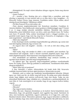 – Kétségtelenül. Ha majd valami dekadens dologra vágyom, biztos meg akarom
majd ismerni.
– Ismeri Tooheyt?
– Ó – mondta a lány. Keating újra azt a dolgot látta a szemében, amit már
előzőleg is tapasztalt, és nem tetszett neki ez az édes derű a lány hangjában. – Ó,
Ellsworth Toohey! Persze, hogy ismerem. Csodálatos ember. Olyan ember, akivel
mindig élvezet beszélgetni. Tökéletesen züllött!
– De Miss Francon! Ön az első ember, aki...
– Nem akarom megbotránkoztatni önt. Komolyan mondtam. Csodálom őt.
Annyira tökéletes. Nem találkozunk valami gyakran a tökéletességgel, ugye? Viszont
ő az. A maga módján abszolút mértékben tökéletes. Mindenki más annyira
befejezetlen, annyi különböző részre van törve, amik nem illenek össze. De Toohey
nem ilyen. Ő monolit. Néha, amikor keserűséget érzek a világgal szemben, az a
gondolat nyújt vigaszt, hogy nem baj, meg lesz ez bosszulva, és megkapja a világ,
amit megérdemel – mert létezik Ellsworth Toohey.
– Miért akar elégtételt?
A lány Keatingre nézett, szemhéjai megemelkedtek egy pillanatra, így szeme már
nem tűnt téglalap alakúnak, lágy és tiszta volt.
– Ez nagyon okos volt magától – mondta. – Ez volt az első okos dolog, amit
kérdezett.
– Miért?
– Mert tudta, hogy mit emeljen ki abból a sok szemétből, amit mondtam. Így
válaszolnom kell magának. Azért a tényért szeretnék elégtételt kapni, hogy nincs
miért elégtételt kapnom. Most folytassuk a beszélgetést Ellsworth Tooheyról.
– Nos mindenkitől azt hallottam, mindenkitől, hogy amolyan szentféle, az
egyetlen tiszta idealista, abszolút megvesztegethetetlen és...
– Ez teljesen igaz. Egy egyszerű, megvesztegethető politikus veszélytelenebb
lenne. De Toohey olyan, mint egy próbakő az embereknek. Tanulhatunk róluk abból,
ahogyan értékelik őt.
– Miért? Mire érti ezt pontosan?
A lány hátradőlt a széken, előrenyújtotta két karját térde fölé, kicsavarta
csuklóját, tenyérrel kifelé, két keze ujjait összefonva. Könnyedén nevetett.
– Semmire, amit az ember egy teadélután beszédtémájaként felhozhat. Kikinek
igaza van. Látni sem bír, de olykor meg kell hívnia. Én pedig nem tudok ellenállni
annak, hogy eljöjjek, mert annyira nyilvánvaló, hogy nem akarja. Tudja, ma este
elmondtam Ralstonnak, hogy valójában mi a véleményem a parlamentépületről, de
nem hitte el. Csak mosolygott és azt mondta, hogy én egy nagyon kedves kislány
vagyok.
– És nem az?
– Micsoda?
– Egy nagyon kedves kislány.
– Nem. Ma nem. Alaposan elrontottam az ön kedvét. Szóval kárpótolom most.
Elmondom, hogy mit gondolok magáról, mert aggódni fog emiatt. Szerintem ön
okos, nem kockáztat, egyértelmű, nagyon ambiciózus és el fogja érni, amit akar.
Ráadásul tetszik nekem. Elmondom apámnak, hogy nagyon helyeslem a jobbkezét,
így ön is láthatja, hogy nincs miért tartania a főnök lányától. Bár jobb lenne, ha nem
 