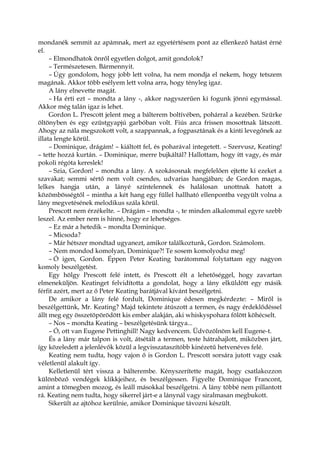 mondanék semmit az apámnak, mert az egyetértésem pont az ellenkező hatást érné
el.
– Elmondhatok önről egyetlen dolgot, amit gondolok?
– Természetesen. Bármennyit.
– Úgy gondolom, hogy jobb lett volna, ha nem mondja el nekem, hogy tetszem
magának. Akkor több esélyem lett volna arra, hogy tényleg igaz.
A lány elnevette magát.
– Ha érti ezt – mondta a lány -, akkor nagyszerűen ki fogunk jönni egymással.
Akkor még talán igaz is lehet.
Gordon L. Prescott jelent meg a bálterem boltívében, pohárral a kezében. Szürke
öltönyben és egy ezüstgyapjú garbóban volt. Fiús arca frissen mosottnak látszott.
Ahogy az nála megszokott volt, a szappannak, a fogpasztának és a kinti levegőnek az
illata lengte körül.
– Dominique, drágám! – kiáltott fel, és poharával integetett. – Szervusz, Keating!
– tette hozzá kurtán. – Dominique, merre bujkáltál? Hallottam, hogy itt vagy, és már
pokoli régóta kereslek!
– Szia, Gordon! – mondta a lány. A szokásosnak megfelelően ejtette ki ezeket a
szavakat; semmi sértő nem volt csendes, udvarias hangjában; de Gordon magas,
lelkes hangja után, a lányé színtelennek és halálosan unottnak hatott a
közömbösségtől – mintha a két hang egy füllel hallható ellenpontba vegyült volna a
lány megvetésének melodikus szála körül.
Prescott nem érzékelte. – Drágám – mondta -, te minden alkalommal egyre szebb
leszel. Az ember nem is hinné, hogy ez lehetséges.
– Ez már a hetedik – mondta Dominique.
– Micsoda?
– Már hétszer mondtad ugyanezt, amikor találkoztunk, Gordon. Számolom.
– Nem mondod komolyan, Dominique?! Te sosem komolyodsz meg!
– Ó igen, Gordon. Éppen Peter Keating barátommal folytattam egy nagyon
komoly beszélgetést.
Egy hölgy Prescott felé intett, és Prescott élt a lehetőséggel, hogy zavartan
elmeneküljön. Keatinget felvidította a gondolat, hogy a lány elküldött egy másik
férfit azért, mert az ő Peter Keating barátjával kívánt beszélgetni.
De amikor a lány felé fordult, Dominique édesen megkérdezte: – Miről is
beszélgettünk, Mr. Keating? Majd tekintete átúszott a termen, és nagy érdeklődéssel
állt meg egy összetöpörödött kis ember alakján, aki whiskyspohara fölött köhécselt.
– Nos – mondta Keating – beszélgetésünk tárgya...
– Ó, ott van Eugene Pettinghill! Nagy kedvencem. Üdvözölnöm kell Eugene-t.
És a lány már talpon is volt, átsétált a termen, teste hátrahajlott, miközben járt,
így közeledett a jelenlévők közül a legvisszataszítóbb kinézetű hetvenéves felé.
Keating nem tudta, hogy vajon ő is Gordon L. Prescott sorsára jutott vagy csak
véletlenül alakult így.
Kelletlenül tért vissza a bálterembe. Kényszerítette magát, hogy csatlakozzon
különböző vendégek klikkjeihez, és beszélgessen. Figyelte Dominique Francont,
amint a tömegben mozog, és leáll másokkal beszélgetni. A lány többé nem pillantott
rá. Keating nem tudta, hogy sikerrel járt-e a lánynál vagy siralmasan megbukott.
Sikerült az ajtóhoz kerülnie, amikor Dominique távozni készült.
 