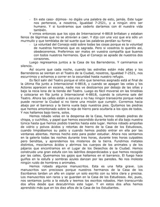 - En este caso- dijimos- no digáis una palabra de esto, jamás. Este lugar
nos pertenece, a nosotros, Igualdad 7-2521, y a ningún otro ser
humano. Y si tuviéramos que cederlo daríamos con él nuestra vida
también.
Y vimos entonces que los ojos de Internacional 4-8818 brillaban y estaban
llenos de lágrimas que no se atrevían a caer. Y dijo con una voz que era sólo un
murmullo y que temblaba de tal suerte que las palabras perdían su forma:
- La voluntad del Consejo está sobre todas las cosas porque es la voluntad
de nuestros hermanos que es sagrada. Pero si vosotros lo queréis así,
obedeceremos. Preferimos ser malos en vuestra compañía que buenos
con todos nuestros hermanos. Que el Consejo se apiade de nuestros dos
corazones.
Luego regresamos juntos a la Casa de los Barrenderos. Y caminamos en
silencio.
Así ocurre que cada noche, cuando las estrellas están más altas y los
Barrenderos se sientan en el Teatro de la Ciudad, nosotros, Igualdad 7-2521, nos
escurrimos y echamos a correr en la oscuridad hasta nuestro refugio.
Es fácil salir del Teatro porque el sitio que tenemos asignado está al final de
la última fila junto a Internacional 4-8818, y cuando se apagan las velas y los
Actores aparecen en escena, nadie nos ve deslizarnos por debajo de las sillas y
bajo la recia lona de la tienda del Teatro. Luego es fácil moverse en las tinieblas
y colocarse en fila junto a Internacional 4-8818, cuando la columna sale del
Teatro. Ahora las calles están a oscuras y no hay ningún transeúnte porque nadie
puede recorrer la Ciudad si no tiene una misión que cumplir. Corremos hacia
abajo por el barranco y la tierra vuela bajo nuestros pies. Quitamos las piedras
que hemos amontonado sobre la reja de hierro para ocultarla a los ojos de todos.
Y nos hallamos bajo tierra, solos.
Hemos robado velas en la despensa de la Casa, hemos robado piedras de
chispa, y cuchillos, y papel que hemos escondido durante todo el día bajo nuestra
túnica hasta que hemos podido traerlos hasta este lugar. Hemos robado ampollas
de vidrio y polvos ácidos y retortas de hierro de la Casa de los Estudiosos,
cuando limpiábamos su patio y cuando hemos podido entrar en ella por las
ventanas abiertas. Hemos hecho esto para poder estudiar. Ahora nos sentamos
en la galería todas las noches durante tres horas, durante tres horas culpables
pero benditas, y aprendemos los misterios de la tierra. Fundimos metales
distintos, mezclamos ácidos y abrimos los cuerpos de los animales y de los
pájaros que encontramos en el Lugar de los Desechos de la Ciudad. Hemos
construido una gran estufa con los ladrillos desperdiciados y que hemos recogido
por las calles. Quemamos los gajos que hallamos en el barranco. El fuego hace
guiños en la estufa y sombras azules danzan por las paredes. No nos molesta
ningún ruido de hombres o animales.
Hemos robado algunos manuscritos. Esta es una falta grave. Los
manuscritos son preciosos porque nuestros hermanos de la Casa de los
Escribanos tardan un año en copiar un solo escrito con su letra clara y precisa.
Los manuscritos son raros y se guardan en la Casa de los Estudiosos. Así, pues,
nos sentamos junto a la estufa y leemos los escritos robados. Han transcurrido
dos años desde que descubrimos este lugar. Y en estos dos años hemos
aprendido más que en los diez años de la Casa de los Estudiantes.
 