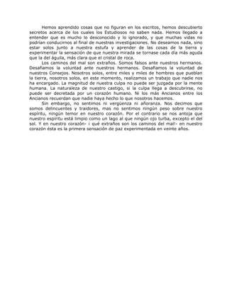 Hemos aprendido cosas que no figuran en los escritos, hemos descubierto
secretos acerca de los cuales los Estudiosos no saben nada. Hemos llegado a
entender que es mucho lo desconocido y lo ignorado, y que muchas vidas no
podrían conducirnos al final de nuestras investigaciones. No deseamos nada, sino
estar solos junto a nuestra estufa y aprender de las cosas de la tierra y
experimentar la sensación de que nuestra mirada se tornase cada día más aguda
que la del águila, más clara que el cristal de roca.
Los caminos del mal son extraños. Somos falsos ante nuestros hermanos.
Desafiamos la voluntad ante nuestros hermanos. Desafiamos la voluntad de
nuestros Consejos. Nosotros solos, entre miles y miles de hombres que pueblan
la tierra, nosotros solos, en este momento, realizamos un trabajo que nadie nos
ha encargado. La magnitud de nuestra culpa no puede ser juzgada por la mente
humana. La naturaleza de nuestro castigo, si la culpa llega a descubrirse, no
puede ser decretada por un corazón humano. Ni los más Ancianos entre los
Ancianos recuerdan que nadie haya hecho lo que nosotros hacemos.
Sin embargo, no sentimos ni vergüenza ni añoranza. Nos decimos que
somos delincuentes y traidores, mas no sentimos ningún peso sobre nuestro
espíritu, ningún temor en nuestro corazón. Por el contrario se nos antoja que
nuestro espíritu está limpio como un lago al que ningún ojo turba, excepto el del
sol. Y en nuestro corazón- ¡ qué extraños son los caminos del mal!- en nuestro
corazón ésta es la primera sensación de paz experimentada en veinte años.
 