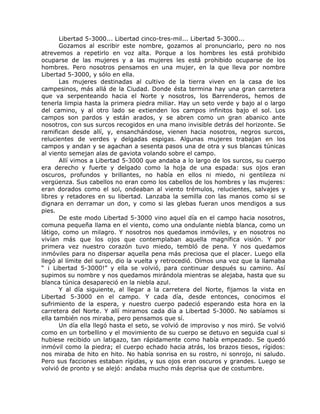 Libertad 5-3000... Libertad cinco-tres-mil... Libertad 5-3000...
Gozamos al escribir este nombre, gozamos al pronunciarlo, pero no nos
atrevemos a repetirlo en voz alta. Porque a los hombres les está prohibido
ocuparse de las mujeres y a las mujeres les está prohibido ocuparse de los
hombres. Pero nosotros pensamos en una mujer, en la que lleva por nombre
Libertad 5-3000, y sólo en ella.
Las mujeres destinadas al cultivo de la tierra viven en la casa de los
campesinos, más allá de la Ciudad. Donde ésta termina hay una gran carretera
que va serpenteando hacia el Norte y nosotros, los Barrenderos, hemos de
tenerla limpia hasta la primera piedra miliar. Hay un seto verde y bajo al o largo
del camino, y al otro lado se extienden los campos infinitos bajo el sol. Los
campos son pardos y están arados, y se abren como un gran abanico ante
nosotros, con sus surcos recogidos en una mano invisible detrás del horizonte. Se
ramifican desde allí, y, ensanchándose, vienen hacia nosotros, negros surcos,
relucientes de verdes y delgadas espigas. Algunas mujeres trabajan en los
campos y andan y se agachan a sesenta pasos una de otra y sus blancas túnicas
al viento semejan alas de gaviota volando sobre el campo.
Allí vimos a Libertad 5-3000 que andaba a lo largo de los surcos, su cuerpo
era derecho y fuerte y delgado como la hoja de una espada: sus ojos eran
oscuros, profundos y brillantes, no había en ellos ni miedo, ni gentileza ni
vergüenza. Sus cabellos no eran como los cabellos de los hombres y las mujeres:
eran dorados como el sol, ondeaban al viento trémulos, relucientes, salvajes y
libres y retadores en su libertad. Lanzaba la semilla con las manos como si se
dignara en derramar un don, y como si las glebas fueran unos mendigos a sus
pies.
De este modo Libertad 5-3000 vino aquel día en el campo hacia nosotros,
comuna pequeña llama en el viento, como una ondulante niebla blanca, como un
látigo, como un milagro. Y nosotros nos quedamos inmóviles, y en nosotros no
vivían más que los ojos que contemplaban aquella magnífica visión. Y por
primera vez nuestro corazón tuvo miedo, tembló de pena. Y nos quedamos
inmóviles para no dispersar aquella pena más preciosa que el placer. Luego ella
llegó al límite del surco, dio la vuelta y retrocedió. Oímos una voz que la llamaba
“ ¡ Libertad 5-3000!” y ella se volvió, para continuar después su camino. Así
supimos su nombre y nos quedamos mirándola mientras se alejaba, hasta que su
blanca túnica desapareció en la niebla azul.
Y al día siguiente, al llegar a la carretera del Norte, fijamos la vista en
Libertad 5-3000 en el campo. Y cada día, desde entonces, conocimos el
sufrimiento de la espera, y nuestro cuerpo padeció esperando esta hora en la
carretera del Norte. Y allí miramos cada día a Libertad 5-3000. No sabíamos si
ella también nos miraba, pero pensamos que sí.
Un día ella llegó hasta el seto, se volvió de improviso y nos miró. Se volvió
como en un torbellino y el movimiento de su cuerpo se detuvo en seguida cual si
hubiese recibido un latigazo, tan rápidamente como había empezado. Se quedó
inmóvil como la piedra; el cuerpo echado hacia atrás, los brazos tiesos, rígidos:
nos miraba de hito en hito. No había sonrisa en su rostro, ni sonrojo, ni saludo.
Pero sus facciones estaban rígidas, y sus ojos eran oscuros y grandes. Luego se
volvió de pronto y se alejó: andaba mucho más deprisa que de costumbre.
 