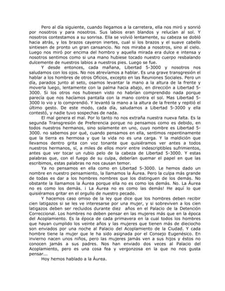 Pero al día siguiente, cuando llegamos a la carretera, ella nos miró y sonrió
por nosotros y para nosotros. Sus labios eran blandos y relucían al sol. Y
nosotros contestamos a su sonrisa. Ella se volvió lentamente, su cabeza se dobló
hacia atrás, y los brazos cayeron inertes, cual si los brazos y el suave cabello
sintiesen de pronto un gran cansancio. No nos miraba a nosotros, sino al cielo.
Luego nos miró por encima del hombro y aquella mirada era dulce e intensa y
nosotros sentimos como si una mano hubiese tocado nuestro cuerpo resbalando
dulcemente de nuestros labios a nuestros pies. Luego se fue.
Y desde entonces, cada mañana, Libertad 5-3000 y nosotros nos
saludamos con los ojos. No nos atrevíamos a hablar. Es una grave transgresión el
hablar a los hombres de otros Oficios, excepto en las Reuniones Sociales. Pero un
día, parados junto al seto, osamos levantar la mano a la altura de la frente y
moverla luego, lentamente con la palma hacia abajo, en dirección a Libertad 5-
3000. Si los otros nos hubiesen visto no habrían comprendido nada porque
parecía que nos hacíamos pantalla con la mano contra el sol. Mas Libertad 5-
3000 lo vio y lo comprendió. Y levantó la mano a la altura de la frente y repitió el
último gesto. De este modo, cada día, saludamos a Libertad 5-3000 y ella
contestó, y nadie tuvo sospechas de nada.
El mal genera el mal. Por lo tanto no nos extraña nuestra nueva falta. Es la
segunda Transgresión de Preferencia porque no pensamos como es debido, en
todos nuestros hermanos, sino solamente en uno, cuyo nombre es Libertad 5-
3000. no sabemos por qué, cuando pensamos en ella, sentimos repentinamente
que la tierra es hermosa y que la vida no es una carga. Y la maldición que
llevamos dentro grita con voz tonante que quisiéramos ver antes a todos
nuestros hermanos, sí, a miles de ellos morir entre indescriptibles sufrimientos,
antes que ver tocar un rubio pelo de la cabeza de Libertad 5-3000. Y estas
palabras que, con el fuego de su culpa, deberían quemar el papel en que las
escribimos, estas palabras no nos causan temor.
Ya no pensamos en ella como en Libertad 5-3000. Le hemos dado un
nombre en nuestro pensamiento, la llamamos la Áurea. Pero la culpa más grande
de todas es dar a los hombres nombres que los distinguen de los demás. No
obstante la llamamos la Áurea porque ella no es como los demás. No. La Áurea
no es como los demás. ¡ La Áurea no es como las demás! He aquí lo que
quisiéramos gritar en el orgullo de nuestro pecado.
Y hacemos caso omiso de la ley que dice que los hombres deben recibir
cien latigazos si se les ve interesarse por una mujer, y si sobreviven a los cien
latigazos deben ser recluidos durante diez años en el Palacio de la Detención
Correccional. Los hombres no deben pensar en las mujeres más que en la época
del Acoplamiento. Es la época de cada primavera en la cual todos los hombres
que hayan cumplido los veinte años y las mujeres que tienen más de dieciocho
son enviados por una noche al Palacio del Acoplamiento de la Ciudad. Y cada
hombre tiene la mujer que le ha sido asignada por el Consejo Eugenésico. En
invierno nacen unos niños, pero las mujeres jamás ven a sus hijos y éstos no
conocen jamás a sus padres. Nos han enviado dos veces al Palacio del
Acoplamiento, pero es una cosa fea y vergonzosa en la que no nos gusta
pensar...
Hoy hemos hablado a la Áurea.
 