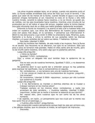 Las otras mujeres estaban lejos, en el campo, cuando nos paramos junto al
seto. La Áurea estaba arrodillada sola cerca del foso que cruza el terreno. Y las
gotas que caían de las manos de la Áurea, cuando llevaba el agua a sus labios,
parecían chispas llameantes al sol. Clavamos la vista en la Áurea y ella notó
nuestra mirada. Levantó la cabeza hacia nosotros, y no se movió; se quedó así,
de rodillas, con los ojos levantados hacia nosotros, mientras unos círculos de luz
producidos por el sol sobre el agua del arroyo, jugaban sobre la túnica blanca.
Una gota reluciente cayó de un dedo que había quedado rígidamente levantado.
Entonces la Áurea se incorporó y se acercó al seto cual si hubiese leído una
orden en nuestros ojos. Los otros dos Barrenderos de nuestro grupo estaban
unos cien pasos más abajo, en la carretera. Y pensamos que Internacional 4-
8818 no nos denunciaría y que Unión 5-3992 no entendería nada. Miramos, pues,
fijamente a la Áurea y vimos la sombra de sus pestañas sobre las blancas
mejillas y el suave centelleo del sol sobre sus labios. Y hablamos. Dijimos:
- Sois bella. Libertad 5-3000.
Jamás los hombres han hablado de este modo a las mujeres. Pero la Áurea
no se asustó. Sus facciones no se alteraron, sus ojos no se volvieron. Sólo que
poco a poco se tornaron más grandes. Había en ellos cierto aire de triunfo, pero
no de triunfo sobre nosotros, sino sobre algo que no podíamos adivinar.
Luego ella preguntó:
- ¿ Cómo os llamáis?
- Igualdad 7-2521- contestamos.
Dijo, y vimos un delgado hilo azul temblar bajo la epidermis de su
garganta:
- Vos no sois uno de nuestros hermanos, Igualdad 7-2521, y no deseamos
que lo seáis.
No podemos decir lo que quería dar a entender porque no hay palabras
para expresar tal significado, mas lo comprendimos en seguida.
- No- contestamos-, y vos tampoco sois una de nuestras hermanas.
- ¿ Si nos vierais en medio de una muchedumbre de mujeres- preguntó-,
nos miraríais?
- Os miraríamos, Libertad 5-3000- repusimos-, aunque por ello tuvieran
que azotarnos a muerte.
Luego ella preguntó:
- ¿ A los Barrenderos os mandan a distintos distritos de la Ciudad o
trabajan siempre en los mismos sitios?
- Trabajan siempre en los mismos sitios- contestamos- y nadie nos
arrancará de esta carretera... ¿ Vuestros cabellos, Libertad 5-3000-
inquirimos-, brillan por la noche e iluminan la estancia en que dormís?
- No- repuso ella-, pero vuestros ojos no son como los de los otros
hombres.
Y de repente, sin razón, un pensamiento que nos cruzó por la mente nos
hizo sentir frío en el estómago, y:
- ¿ Cuántos años tenéis?- preguntamos.
Ella comprendió nuestro pensamiento porque bajó los ojos por primera vez,
y las pálidas mejillas, que no conocían el miedo, se sonrojaron de improviso.
- Diecisiete.
 