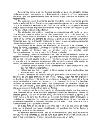 Respiramos como si se nos hubiera quitado un peso del corazón, porque
habíamos pensado sin motivo en el Palacio de Acoplamiento. E improvisamente
sentimos que no permitiríamos que la Áurea fuese enviada al Palacio de
Acoplamiento.
No sabíamos cómo habríamos podido impedirlo, cómo habríamos podido
eludir la voluntad de los Consejos, pero comprendíamos que no lo permitiríamos.
Lo que no sabíamos explicarnos es cómo se nos había ocurrido pensar en ello,
porque estos sórdidos argumentos no tenían ninguna relación con nosotros y con
la Áurea. ¿ Qué relación podían tener?
No obstante, sin motivo, mientras permanecíamos allí junto al seto,
notamos que nuestros labios se contraían duramente por un odio repentino, un
odio hacia todos nuestro hermanos. Y la Áurea nos miró y sonrió dulcemente.
Había en su sonrisa una sombra de tristeza, la primera que pudimos vislumbrar.
Pensamos que, con la intuición propia de la mujer, la Áurea había comprendido
más de lo que podíamos comprender nosotros mismos.
Aparecieron en el campo tres hermanas, en dirección a la carretera, y la
Áurea se volvió, alejándose. La vimos recoger la cesta de las semillas y lanzarlas
en los surcos al tiempo que se alejaba, pero las semillas caían
desordenadamente, porque la mano de la Áurea temblaba.
Sin embargo, mientras volvíamos a la Casa de los Barrenderos, habían en
nosotros un canto que resonaba cual si quisiera partir en dos nuestro cuerpo. Por
ello se nos reprochó aquella noche en el refectorio porque empezamos a cantar
en voz alta una canción que no habíamos oído nunca. Pero no se debe cantar sin
motivo, se debe cantar solamente durante las Reuniones Sociales.
- Cantamos porque somos felices- contestamos al del Consejo de la Casa
que nos habíamos reprochado.
- ¡ Claro que sois feliz!- repuso-. ¿ Cómo pueden no serlo los hombres que
viven para sus hermanos?
Y ahora, sentados en nuestro refugio, pensamos con estupor en aquellas
palabras. Es una cosa prohibida no ser felices. Porque, según nos han explicado,
los hombres son libres y la tierra les pertenece, y todas las cosas de la tierra
están destinadas a todos los hombres, y la voluntad de todos los hombres
reunidos es buena para con todos: por consiguiente los hombres deben ser
felices. Es tan sencillo y claro como el agua y los hombres jamás han dudado de
ello, porque nacen los hombres para ser felices.
Sin embargo, por la noche, cuando en el gran dormitorio nos desnudamos
para meternos en la cama, miramos perplejos a nuestros hermanos. Tienen las
cabezas gachas, sus ojos no tienen brillo, sino que están velados y opacos y no
miran nunca a la cara. Los hombros de nuestros hermanos están encorvados y
rendidos de cansancio, los músculos abandonados como si sus cuerpos se
estuviesen disecando y deseasen hurtarse las miradas. Y una palabra acude a
nuestra mente y esta palabra es miedo.
El miedo flota en el aire de los dormitorios y en el de las calles. El miedo
anda por la Ciudad, un miedo injustificado, sin nombre, sin forma. Todos lo
sienten y nadie se atreve a hablar.
Lo sentimos también en la Casa de los Barrenderos, pero aquí, en nuestro
refugio, ya no lo sentimos. El aire es puro, bajo tierra. No hay olor a humanidad,
aquí. Y nos sentimos más limpios, como si saliésemos de un baño.
 
