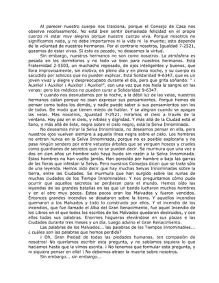 Al parecer nuestro cuerpo nos traiciona, porque el Consejo de Casa nos
observa recelosamente. No está bien sentir demasiada felicidad en el propio
cuerpo ni estar muy alegres porque nuestro cuerpo viva. Porque nosotros no
significamos nada, y no debe importarnos ni la vida ni la muerte; esto depende
de la voluntad de nuestros hermanos. Por el contrario nosotros, Igualdad 7-2521,
gozamos de estar vivos. Si esto es pecado, no deseamos la virtud.
Sin embargo, nuestros hermanos no son como nosotros. La atmósfera es
pesada en los dormitorios y no todo va bien para nuestros hermanos. Está
Fraternidad 2-5503, un muchacho reposado, de ojos inteligentes y buenos, que
llora improvisamente, sin motivo, en pleno día y en plena noche, y su cuerpo es
sacudido por sollozos que no pueden explicar. Está Solidaridad 9-6347, que es un
joven vivaz y alegre y despreocupado durante el día, pero que grita soñando: “ ¡
Auxilio! ¡ Auxilio! ¡ Auxilio! ¡ Auxilio!”, con una voz que nos hiela la sangre en las
venas: pero los médicos no pueden curar a Solidaridad 9-6347.
Y cuando nos desnudamos por la noche, a la débil luz de las velas, nuestros
hermanos callan porque no osan expresar sus pensamientos. Porque hemos de
pensar como todos los demás, y nadie puede saber si sus pensamientos son los
de todos. De modo que tienen miedo de hablar. Y se alegran cuando se apagan
las velas. Mas nosotros, Igualdad 7-2521, miramos el cielo a través de la
ventana. Hay paz en el cielo, y nitidez y dignidad. Y más allá de la Ciudad está el
llano, y más allá de éste, negra sobre el cielo negro, está la Selva Innominada.
No deseamos mirar la Selva Innominada, no deseamos pensar en ella, pero
nuestros ojos vuelven siempre a aquella línea negra sobre el cielo. Los hombres
no entran nunca en la Selva Innominada, porque no es posible explorarla y no
pasa ningún sendero por entre vetustos árboles que se yerguen hoscos y crueles
como guardianes de secretos que no se pueden decir. Se murmura que una vez o
dos en cien años un hombre solo haya huido sin razón a la Selva Innominada.
Estos hombres no han vuelto jamás. Han perecido por hambre o bajo las garras
de las fieras que infestan la Selva. Pero nuestros Consejos dicen que se trata sólo
de una leyenda. Hemos oído decir que hay muchas Selvas Innominadas sobre la
tierra, entre las Ciudades. Se murmura que han surgido sobre las ruinas de
muchas ciudades de los Tiempo Innominables. Y nos preguntamos cómo pudo
ocurrir que aquellos secretos se perdieran para el mundo. Hemos oído las
leyendas de las grandes batallas en las que un bando lucharon muchos hombres
y en el otro muy pocos. Estos pocos eran los Malvados y fueron vencidos.
Entonces grandes incendios se desataron sobre la tierra. Y aquellos incendios
quemaron a los Malvados y todo lo construido por ellos. Y el incendio de los
incendios, que fue llamado el Alba del Gran Renacimiento, fue aquel Incendio de
los Libros en el que todos los escritos de los Malvados quedaron destruidos, y con
ellos todas sus palabras. Enormes hogueras elevándose en sus plazas e las
Ciudades durante tres meses y un día. Luego advino el Gran Renacimiento.
Las palabras de los Malvados... las palabras de los Tiempos Innominables...
¿ cuáles son las palabras que hemos perdido?
¡ Oh, Gran Piedad de todas las piedades humanas, ten compasión de
nosotros! No queríamos escribir esta pregunta, y no sabíamos siquiera lo que
hacíamos hasta que la vimos escrita. ¡ No tenemos que formular esta pregunta, y
ni siquiera pensar en ella! ¡ No debemos atraer la muerte sobre nosotros.
Sin embargo... sin embargo...
 