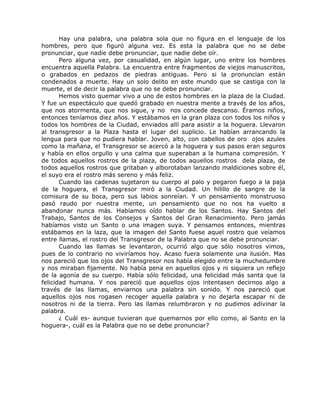 Hay una palabra, una palabra sola que no figura en el lenguaje de los
hombres, pero que figuró alguna vez. Es esta la palabra que no se debe
pronunciar, que nadie debe pronunciar, que nadie debe oír.
Pero alguna vez, por casualidad, en algún lugar, uno entre los hombres
encuentra aquella Palabra. La encuentra entre fragmentos de viejos manuscritos,
o grabados en pedazos de piedras antiguas. Pero si la pronuncian están
condenados a muerte. Hay un solo delito en este mundo que se castiga con la
muerte, el de decir la palabra que no se debe pronunciar.
Hemos visto quemar vivo a uno de estos hombres en la plaza de la Ciudad.
Y fue un espectáculo que quedó grabado en nuestra mente a través de los años,
que nos atormenta, que nos sigue, y no nos concede descanso. Éramos niños,
entonces teníamos diez años. Y estábamos en la gran plaza con todos los niños y
todos los hombres de la Ciudad, enviados allí para asistir a la hoguera. Llevaron
al transgresor a la Plaza hasta el lugar del suplicio. Le habían arrancando la
lengua para que no pudiera hablar. Joven, alto, con cabellos de oro ojos azules
como la mañana, el Transgresor se acercó a la hoguera y sus pasos eran seguros
y había en ellos orgullo y una calma que superaban a la humana compresión. Y
de todos aquellos rostros de la plaza, de todos aquellos rostros dela plaza, de
todos aquellos rostros que gritaban y alborotaban lanzando maldiciones sobre él,
el suyo era el rostro más sereno y más feliz.
Cuando las cadenas sujetaron su cuerpo al palo y pegaron fuego a la paja
de la hoguera, el Transgresor miró a la Ciudad. Un hilillo de sangre de la
comisura de su boca, pero sus labios sonreían. Y un pensamiento monstruoso
pasó raudo por nuestra mente, un pensamiento que no nos ha vuelto a
abandonar nunca más. Habíamos oído hablar de los Santos. Hay Santos del
Trabajo, Santos de los Consejos y Santos del Gran Renacimiento. Pero jamás
habíamos visto un Santo o una imagen suya. Y pensamos entonces, mientras
estábamos en la laza, que la imagen del Santo fuese aquel rostro que veíamos
entre llamas, el rostro del Transgresor de la Palabra que no se debe pronunciar.
Cuando las llamas se levantaron, ocurrió algo que sólo nosotros vimos,
pues de lo contrario no viviríamos hoy. Acaso fuera solamente una ilusión. Mas
nos pareció que los ojos del Transgresor nos había elegido entre la muchedumbre
y nos miraban fijamente. No había pena en aquellos ojos y ni siquiera un reflejo
de la agonía de su cuerpo. Había sólo felicidad, una felicidad más santa que la
felicidad humana. Y nos pareció que aquellos ojos intentasen decirnos algo a
través de las llamas, enviarnos una palabra sin sonido. Y nos pareció que
aquellos ojos nos rogasen recoger aquella palabra y no dejarla escapar ni de
nosotros ni de la tierra. Pero las llamas relumbraron y no pudimos adivinar la
palabra.
¿ Cuál es- aunque tuvieran que quemarnos por ello como, al Santo en la
hoguera-, cuál es la Palabra que no se debe pronunciar?
 
