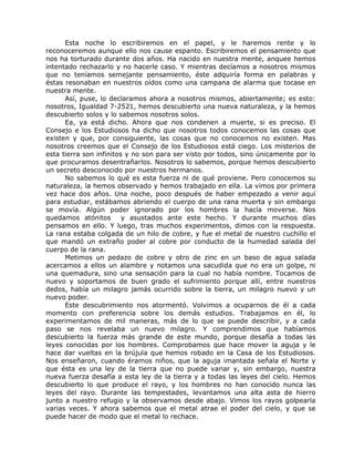 Esta noche lo escribiremos en el papel, y le haremos rente y lo
reconoceremos aunque ello nos cause espanto. Escribiremos el pensamiento que
nos ha torturado durante dos años. Ha nacido en nuestra mente, anquee hemos
intentado rechazarlo y no hacerle caso. Y mientras decíamos a nosotros mismos
que no teníamos semejante pensamiento, éste adquiría forma en palabras y
éstas resonaban en nuestros oídos como una campana de alarma que tocase en
nuestra mente.
Así, puse, lo declaramos ahora a nosotros mismos, abiertamente; es esto:
nosotros, Igualdad 7-2521, hemos descubierto una nueva naturaleza, y la hemos
descubierto solos y lo sabemos nosotros solos.
Ea, ya está dicho. Ahora que nos condenen a muerte, si es preciso. El
Consejo e los Estudiosos ha dicho que nosotros todos conocemos las cosas que
existen y que, por consiguiente, las cosas que no conocemos no existen. Mas
nosotros creemos que el Consejo de los Estudiosos está ciego. Los misterios de
esta tierra son infinitos y no son para ser visto por todos, sino únicamente por lo
que procuramos desentrañarlos. Nosotros lo sabemos, porque hemos descubierto
un secreto desconocido por nuestros hermanos.
No sabemos lo qué es esta fuerza ni de qué proviene. Pero conocemos su
naturaleza, la hemos observado y hemos trabajado en ella. La vimos por primera
vez hace dos años. Una noche, poco después de haber empezado a venir aquí
para estudiar, estábamos abriendo el cuerpo de una rana muerta y sin embargo
se movía. Algún poder ignorado por los hombres la hacía moverse. Nos
quedamos atónitos y asustados ante este hecho. Y durante muchos días
pensamos en ello. Y luego, tras muchos experimentos, dimos con la respuesta.
La rana estaba colgada de un hilo de cobre, y fue el metal de nuestro cuchillo el
que mandó un extraño poder al cobre por conducto de la humedad salada del
cuerpo de la rana.
Metimos un pedazo de cobre y otro de zinc en un baso de agua salada
acercamos a ellos un alambre y notamos una sacudida que no era un golpe, ni
una quemadura, sino una sensación para la cual no había nombre. Tocamos de
nuevo y soportamos de buen grado el sufrimiento porque allí, entre nuestros
dedos, había un milagro jamás ocurrido sobre la tierra, un milagro nuevo y un
nuevo poder.
Este descubrimiento nos atormentó. Volvimos a ocuparnos de él a cada
momento con preferencia sobre los demás estudios. Trabajamos en él, lo
experimentamos de mil maneras, más de lo que se puede describir, y a cada
paso se nos revelaba un nuevo milagro. Y comprendimos que habíamos
descubierto la fuerza más grande de este mundo, porque desafía a todas las
leyes conocidas por los hombres. Comprobamos que hace mover la aguja y le
hace dar vueltas en la brújula que hemos robado en la Casa de los Estudiosos.
Nos enseñaron, cuando éramos niños, que la aguja imantada señala el Norte y
que ésta es una ley de la tierra que no puede variar y, sin embargo, nuestra
nueva fuerza desafía a esta ley de la tierra y a todas las leyes del cielo. Hemos
descubierto lo que produce el rayo, y los hombres no han conocido nunca las
leyes del rayo. Durante las tempestades, levantamos una alta asta de hierro
junto a nuestro refugio y la observamos desde abajo. Vimos los rayos golpearla
varias veces. Y ahora sabemos que el metal atrae el poder del cielo, y que se
puede hacer de modo que el metal lo rechace.
 