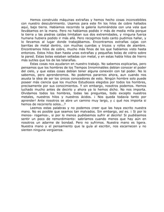 Hemos construido máquinas extrañas y hemos hecho cosas inconcebibles
con nuestro descubrimiento. Usamos para este fin los hilos de cobre hallados
aquí, bajo tierra. Habíamos recorrido la galería iluminándola con una vela que
llevábamos en la mano. Pero no habíamos podido ir más de media milla porque
la tierra y las piedras caídas limitaban sus dos extremidades, y ninguna fuerza
humana hubiera podido ir más allá. Pero recogimos todo canto pudimos hallar, y
lo llevamos al lugar donde trabajábamos. Encontramos extrañas cajas con
barritas de metal dentro, con muchas cuerdas y trozos y rollos de alambre.
Encontramos hilos de cobre, mucho más finos de los que habíamos visto hasta
entonces. Estos hilos iban hasta unas extrañas y pequeñas bolas de vidrio sobre
la pared. Estas bolas estaban selladas con metal, y en estas había hilos de hierro
más sutiles que los de las telarañas.
Estas cosas nos ayudaron en nuestro trabajo. No sabemos explicarlas, pero
pensamos que los hombres de los Tiempos Innominables debían conocer el poder
del cielo, y que estas cosas debían tener alguna conexión con tal poder. No lo
sabemos, pero aprenderemos. No podemos pararnos ahora, aun cuando nos
asusta la idea de ser los únicos conocedores de esto. Ningún hombre solo puede
poseer más ciencia que los muchos Estudiosos elegidos por todos los hombres,
precisamente por sus conocimientos. Y sin embargo, nosotros podemos. Hemos
luchado mucho antes de decirlo y ahora ya lo hemos dicho. No nos importa.
Olvidamos todos los hombres, todas las preguntas, todo excepto nuestros
metales, nuestros hilos y nuestros ácidos. ¡ Nos queda todavía tanto por
aprender! Ante nosotros se abre un camino muy largo, y ¿ qué nos importa si
hemos de recorrerlo solos...?
Leemos estas palabras y no podemos creer que las haya escrito nuestra
mano. No es posible que seamos tan malvados. Sin embargo, así es. ¡ Si por lo
menos- rogamos-, si por lo menos pudiésemos sufrir al decirlo! Si pudiésemos
sentir un poco de remordimiento: sabríamos cuando menos que hay aún en
nosotros un adarme de bondad. Pero no sufrimos. Nuestra mano es ligera.
Nuestra mano y el pensamiento que la guía al escribir, nos escarnecen y no
sienten ninguna vergüenza.
 