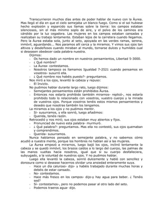 Transcurrieron muchos días antes de poder hablar de nuevo con la Áurea.
Mas llegó el día en que el cielo semejaba un blanco fuego. Como si el sol hubiese
hecho explosión y esparcido sus llamas sobre la tierra: los campos estaban
silenciosos, sin el más mínimo soplo de aire, y el polvo de los caminos era
cándido por la luz cegadora. Las mujeres en los campos estaban cansadas y
realizaban su trabajo lentamente. Estaban lejos de la carretera cuando llegamos.
Pero la Áurea estaba sola, junto al seto, apoyada en las verdes ramas, serena,
inmóvil, aguardando... Nos paramos allí cerca y la miramos. Y vimos sus ojos tan
altivos y desdeñosos cuando miraban al mundo, tornarse dulces y humildes cual
si deseasen obedecer cada palabra nuestra.
Dijimos:
- Os hemos dado un nombre en nuestros pensamientos, Libertad 5-3000.
- ¿ Qué nombre?
- La Áurea- contestamos.
- Nosotros tampoco os llamamos Igualdad 7-2521 cuando pensamos en
vosotros- susurró ella.
- ¿ Qué nombre nos habéis puesto?- preguntamos.
Nos miró a los ojos, levantó la cabeza y repuso:
- El Invicto.
No pudimos hablar durante largo rato, luego dijimos:
- Semejantes pensamientos están prohibidos Áurea.
- Entonces nos estaría prohibido también mirarnos- replicó-, nos estaría
prohibido todo lo relacionado con vosotros, vuestro cuerpo y la mirada
de vuestros ojos. Porque vosotros tenéis estos mismos pensamientos y
deseáis que nosotras también los tengamos.
La miramos a los ojos y no pudimos mentir.
- Sí- susurramos, y ella sonrió, luego añadimos:
- Querida, tenéis razón.
Retrocedió y nos miró; sus ojos estaban muy abiertos y fijos.
- Pronunciad de nuevo esta palabra- murmuró.
- ¿ Qué palabra?- preguntamos. Mas ella no contestó, sus ojos quemaban
y comprendimos.
- Querida- susurramos.
Nunca habíamos pensado en semejante palabra, y no sabemos cómo
acudió a nuestra mente, porque los hombres no hablan así a las mujeres.
La Áurea empezó a mirarnos, luego bajó los ojos, inclinó lentamente la
cabeza y se quedó inmóvil, los brazos caídos a lo largo del cuerpo, las palmas de
las manos vueltas hacia nosotros, igual que si su cuerpo desfalleciera,
subyugado, a la voluntad de nuestros ojos. Y no pudimos hablar.
Luego ella levantó la cabeza, sonrió dulcemente y habló con sencillez y
donosura como si desease hacernos olvidar una ansiedad enteramente suya.
- Hace un día caluroso- dijo- y habéis trabajado durante muchas horas y
debéis de estar cansado.
- No- contestamos.
- Hace más fresco en los campos- dijo-y hay agua para beber. ¿ Tenéis
sed?
- Sí- contestamos-, pero no podemos pasar al otro lado del seto.
- Podemos traeros agua- dijo.
 