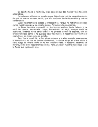 Se agachó hacia el riachuelo, cogió agua en sus dos manos y nos la acercó
a los labios.
No sabemos si bebimos aquella agua. Nos dimos cuenta, repentinamente,
de que las manos estaban vacías, que aún teníamos los labios en ellas y que no
se retiraban.
Luego levantamos la cabeza y retrocedimos. Porque no habíamos conocido
nunca nuestro cuerpo y su extraño deseo. Pero ahora lo conocíamos.
La Áurea también retrocedió con los brazos tendidos hacia delante, y se
miró las manos, asombrada. Luego, lentamente, se alejó, aunque nadie se
acercaba, andando hacia atrás como si no pudiese darnos la espalda, con los
brazos tendidos como si no pudiese bajar las manos. Y nosotros nos volvimos y
nos fuimos, sin mirar cómo se alejaba.
Pero desde aquel día, si hay otras mujeres a la vista cuando pasamos por
la carretera y no nos es posible acercarnos, la Áurea apoya el brazo sobre el
seto, luego se vuelve como si no nos hubiese visto, y nosotros pasamos sin
mirarla, como si no reparáramos en ella. Pero, al pasar, nuestra mano roza la de
la Áurea que cuelga del seto.
 