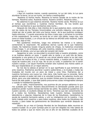 ¡ La luz...!
¡ Aquí en nuestras manos, cuando queremos, la Luz del cielo, la Luz para
alumbrar la tierra, la Luz sin humo, sin llama e inextinguible!
Nosotros la hemos hecho. Nosotros la hemos sacado de la noche de los
tiempos. Nosotros solos. Nuestras manos. Nuestro cerebro. Nosotros solos...
No sabemos lo que estamos diciendo. Nuestra mente vacila. Miramos la Luz
al tiempo que escribimos y nuestras manos tiemblan. Se nos tendrá que
perdonar escribamos lo que escribamos esta noche...
Después de más días y más intentos de lo que podamos decir, construimos
con los restos de los Tiempos Innominables una extraña máquina, una caja de
cristal par dar al poder del cielo una fuerza mayor de la que pudimos conseguir
hasta entonces. Y cuando acercamos los hilos a esta caja y cerramos la corriente
el hilo resplandeció. Se animó, se tornó de un color rojo pálido, luego rojo, rojo
como el metal fundido, y un círculo de luz blanca se difundió ante nosotros, sobre
la piedra, bajo el hilo.
Nos quedamos inmóviles, luego nos echamos las manos a la cabeza,
conteniendo la respiración. No podíamos darnos cuenta de lo que habíamos
creado. No habíamos tocado ninguna piedra de chispa, no habíamos encendido
ningún fuego. Y, sin embargo, allí, ante nosotros, estaba la luz, una luz que venía
sin saber de dónde, una luz que salía del corazón del metal.
Apagamos la vela. La oscuridad lo envolvió todo a nuestro alrededor, como
si se hubiese abierto un pozo. Y quedó sólo la noche y un sutil hilo de llama,
semejante a una grieta en la pared de una cárcel abierta sobre la luz del cielo.
Acercamos las manos al hilo, y vimos nuestros dedos, y nuestra piel, y todas las
rayas de nuestra piel, a la luz roja. No se oía un ruido, ni podíamos ver ni sentir
nuestro cuerpo, y en aquel momento existían sólo nuestras dos manos sobre un
hilo que resplandecía en un negro abismo.
Se nos iba la cabeza al pensar en lo que significaba lo que teníamos allí,
ante nosotros. Podríamos alumbrar nuestro subterráneo, y la Ciudad, y todas las
Ciudades del mundo con un poco de metal y unos hilos. Podríamos dar a
nuestros hermanos una nueva luz, más clara, más fuerte que la conocida. Sería
posible someter el poder del cielo a la voluntad humana. No sabemos mucho por
ahora, pero una cosa sabemos: que no existen límites para los secretos y para la
fuerza de este poder, y que éste podría procurarnos cosas inimaginables siempre
y cuando lo hubiésemos querido.
De un salto, improvisamente, nos pusimos de pie porque sabíamos lo que
nos quedaba por hacer. Nuestro descubrimiento es demasiado grande para que
podamos perder nuestro tiempo barriendo las calles. No podemos quedarnos con
nuestro secreto, ni ocultarlo debajo de tierra. Tenemos que dar conocimiento de
él a todos los hombres. Necesitamos todo nuestro tiempo, necesitamos
laboratorios y algunas máquinas de la Casa de los Estudiosos, necesitamos la
ayuda de nuestros hermanos sabios, y unir su inteligencia con la nuestra. ¡ Hay
tanto trabajo ante nosotros y para todos nosotros, para todos los Estudiosos del
mundo, y para todas las generaciones de Estudiosos que vendrán después de
nosotros!
Dentro de un mes el Consejo Mundial de los Estudiosos debe reunirse en
nuestra Ciudad. Es un gran Consejo para el cual son elegidos los más sabios de
todos los países y que se reúne una vez al año en las distintas ciudades de la
 