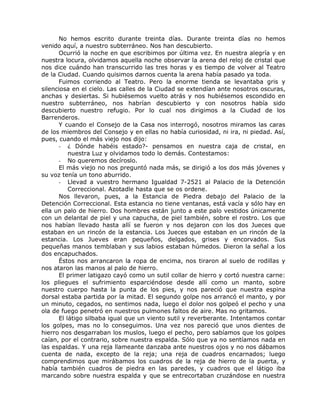 No hemos escrito durante treinta días. Durante treinta días no hemos
venido aquí, a nuestro subterráneo. Nos han descubierto.
Ocurrió la noche en que escribimos por última vez. En nuestra alegría y en
nuestra locura, olvidamos aquella noche observar la arena del reloj de cristal que
nos dice cuándo han transcurrido las tres horas y es tiempo de volver al Teatro
de la Ciudad. Cuando quisimos darnos cuenta la arena había pasado ya toda.
Fuimos corriendo al Teatro. Pero la enorme tienda se levantaba gris y
silenciosa en el cielo. Las calles de la Ciudad se extendían ante nosotros oscuras,
anchas y desiertas. Si hubiésemos vuelto atrás y nos hubiésemos escondido en
nuestro subterráneo, nos habrían descubierto y con nosotros había sido
descubierto nuestro refugio. Por lo cual nos dirigimos a la Ciudad de los
Barrenderos.
Y cuando el Consejo de la Casa nos interrogó, nosotros miramos las caras
de los miembros del Consejo y en ellas no había curiosidad, ni ira, ni piedad. Así,
pues, cuando el más viejo nos dijo:
- ¿ Dónde habéis estado?- pensamos en nuestra caja de cristal, en
nuestra Luz y olvidamos todo lo demás. Contestamos:
- No queremos decíroslo.
El más viejo no nos preguntó nada más, se dirigió a los dos más jóvenes y
su voz tenía un tono aburrido.
- Llevad a vuestro hermano Igualdad 7-2521 al Palacio de la Detención
Correccional. Azotadle hasta que se os ordene.
Nos llevaron, pues, a la Estancia de Piedra debajo del Palacio de la
Detención Correccional. Esta estancia no tiene ventanas, está vacía y sólo hay en
ella un palo de hierro. Dos hombres están junto a este palo vestidos únicamente
con un delantal de piel y una capucha, de piel también, sobre el rostro. Los que
nos habían llevado hasta allí se fueron y nos dejaron con los dos Jueces que
estaban en un rincón de la estancia. Los Jueces que estaban en un rincón de la
estancia. Los Jueves eran pequeños, delgados, grises y encorvados. Sus
pequeñas manos temblaban y sus labios estaban húmedos. Dieron la señal a los
dos encapuchados.
Éstos nos arrancaron la ropa de encima, nos tiraron al suelo de rodillas y
nos ataron las manos al palo de hierro.
El primer latigazo cayó como un sutil collar de hierro y cortó nuestra carne:
los pliegues el sufrimiento esparciéndose desde allí como un manto, sobre
nuestro cuerpo hasta la punta de los pies, y nos pareció que nuestra espina
dorsal estaba partida por la mitad. El segundo golpe nos arrancó el manto, y por
un minuto, cegados, no sentimos nada, luego el dolor nos golpeó el pecho y una
ola de fuego penetró en nuestros pulmones faltos de aire. Mas no gritamos.
El látigo silbaba igual que un viento sutil y reverberante. Intentamos contar
los golpes, mas no lo conseguimos. Una vez nos pareció que unos dientes de
hierro nos desgarraban los muslos, luego el pecho, pero sabíamos que los golpes
caían, por el contrario, sobre nuestra espalda. Sólo que ya no sentíamos nada en
las espaldas. Y una reja llameante danzaba ante nuestros ojos y no nos dábamos
cuenta de nada, excepto de la reja; una reja de cuadros encarnados; luego
comprendimos que mirábamos los cuadros de la reja de hierro de la puerta, y
había también cuadros de piedra en las paredes, y cuadros que el látigo iba
marcando sobre nuestra espalda y que se entrecortaban cruzándose en nuestra
 