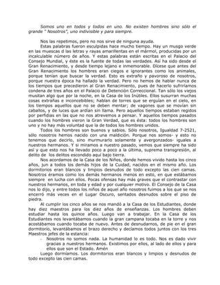 Somos uno en todos y todos en uno. No existen hombres sino sólo el
grande “ Nosotros”, uno indivisible y para siempre.
Nos las repetimos, pero no nos sirve de ninguna ayuda.
Estas palabras fueron esculpidas hace mucho tiempo. Hay un musgo verde
en las muescas d las letras y rayas amarillentas en el mármol, producidas por un
incalculable número de años. Y estas palabras están escritas en el Palacio del
Consejo Mundial, y éste es la fuente de todas las verdades. Así ha sido desde el
Gran Renacimiento, y desde tiempo lejano e inmemorable. Dícese que antes del
Gran Renacimiento los hombres eran ciegos e ignorantes como los animales,
porque tenían que buscar la verdad. Esto es extraño y pavoroso de nosotros,
porque nuestra época ha hallado la verdad. Pero no hemos de hablar nunca de
los tiempos que precedieron al Gran Renacimiento, pues de hacerlo sufriríamos
condena de tres años en el Palacio de Detención Correccional. Tan sólo los viejos
musitan algo que por la noche, en la Casa de los Inútiles. Ellos susurran muchas
cosas extrañas e inconcebibles; hablan de torres que se erguían en el cielo, en
los tiempos aquellos que no se deben mentar; de vagones que se movían sin
caballos, y de luces que ardían sin llama. Pero aquellos tiempos estaban regidos
por perfidias en las que no nos atrevemos a pensar. Y aquellos tiempos pasados
cuando los hombres vieron la Gran Verdad, que es ésta: todos los hombres son
uno y no hay más voluntad que la de todos los hombres unidos.
Todos los hombres son buenos y sabios. Sólo nosotros, Igualdad 7-2521,
sólo nosotros hemos nacido con una maldición. Porque nos somos- y esto no
tenemos que decirlo, sino murmurarlo solamente y avergonzados- iguales a
nuestros hermanos. Y si miramos a nuestro pasado, vemos que siempre ha sido
así y que esto nos ha llevado poco a poco a la última, suprema transgresión, al
delito de los delitos escondido aquí bajo tierra.
Nos acordamos de la Casa de los Niños, donde hemos vivido hasta los cinco
años, jun a todos los demás hijos de la Cuidad, nacidos en el mismo año. Los
dormitorios eran blancos y limpios desnudos de todo excepto las cien camas.
Nosotros éramos como los demás hermanos menos en esto, en que estábamos
siempre en lucha con ellos. Pocas ofensas hay más graves que el contrastar con
nuestros hermanos, en toda y edad y por cualquier motivo. El Consejo de la Casa
nos lo dijo, y entre todos los niños de aquel año nosotros fuimos a los que se nos
encerró más veces en el Lugar Oscuro, sentados desnudos sobre el piso de
piedra.
Al cumplir los cinco años se nos mandó a la Casa de los Estudiantes, donde
hay diez maestros para los diez años de enseñanzas. Los hombres deben
estudiar hasta los quince años. Luego van a trabajar. En la Casa de los
Estudiantes nos levantábamos cuando la gran campana tocaba en la torre y nos
acostábamos cuando tocaba de nuevo. Antes de desnudarnos, de pie en el gran
dormitorio, levantábamos el brazo derecho y decíamos todos juntos con los tres
Maestros jefes de la estancia:
- Nosotros no somos nada. La humanidad lo es todo. Nos es dado vivir
gracias a nuestros hermanos. Existimos por ellos, al lado de ellos y para
ellos que son el Estado. Amén
Luego dormíamos. Los dormitorios eran blancos y limpios y desnudos de
todo excepto las cien camas.
 
