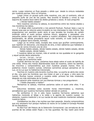 carne. Luego notamos un flujo pesado y cálido que desde la cintura resbalaba
por nuestras piernas. Pero no miramos.
Luego vimos un grueso puño ante nosotros; era, por el contrario, sólo el
pequeño puño de uno de los jueces. Nos levantó la barbilla y vimos la roja
espuma de nuestra boca sobre los dedos grisáceos y secos. El Juez preguntó:
- ¿ Dónde habéis estado?
Pero nosotros volvimos la cabeza, la escondimos entre las manos atadas y
nos mordimos los labios.
Y el látigo silbó nuevamente y nos pareció fluctuar, fluctuar lejos y que la
blanda cosa que se retorcía sobre la piedra no nos interesase lo más mínimo. Nos
preguntamos con asombro quién sería el que lanzaba los trocitos de carbón
ardiendo sobre el suelo porque veíamos relucir, apagarse y parpadear una
pequeñas perlas rojas sobre las piedras a nuestro alrededor. Nos preguntamos
asombrados, de dónde procedería aquel ruido extraño, el ruido sordo de un
bastón al golpear barro blando, húmedo.
Luego ya no oímos nada, excepto dos voces que gruñían continuamente,
que repetían sin descanso, una después de otra, si bien sabíamos que hablaban a
distancia de varios minutos una de otra:
- Dónde habéis estado, dónde habéis estado, dónde habéis estado, dónde
habéis estado, dónde habéis...
Y nuestros labios se movían, más el sonido se nos quedaba en la garganta
y aquel sonido decía solamente:
- La Luz... La Luz... La Luz
Luego ya no sentimos nada.
Cuando abrimos los ojos, yacíamos boca abajo sobre el suelo de ladrillo de
una celda. Vimos dos manos abandonadas lejos de nosotros, sobre los ladrillos,
las movimos y comprendimos que eran nuestras propias manos. Pero no
podíamos mover nuestro cuerpo, entonces sonreímos porque pensamos en la
Luz, en la Luz que no habíamos traicionado.
Yacimos en nuestra cela durante muchos días. La puerta se abría dos veces
al día, una para los hombres que nos traían el pan y el agua, y otra para los
Jueces. Muchos Jueces vinieron a nuestra celda: primero los más modestos,
después los más estimados de la Ciudad.
Se pararon ante nosotros con sus blancas túnicas y nos preguntaron:
- ¿ Estáis dispuesto a hablar?
Meneamos la cabeza, mientras yacíamos sobre el suelo ante ellos. Y se
fueron.
Estuvimos tendidos solos durante horas interminables y, mientras,
pensábamos que nuestros hermanos habían obrado en justicia.
No sentíamos ni ira ni odio hacia nuestros hermanos sabíamos que
habíamos merecido el látigo y la celda y la agonía de nuestro cuerpo: no
obstante, nuestra maldición y la Luz nacida de esta maldición mantenían sellados
nuestros labios.
Contábamos los días y las noches que iban pasando. Anoche comprendimos
que era necesario huir porque mañana se reúne en la Cuidad el Consejo Mundial
de los Estudiosos.
Es fácil huir del Palacio de la Detención Correccional. Las cerraduras de las
puertas de las celdas están flojas y no hay guardias. No hay razón para tener
 