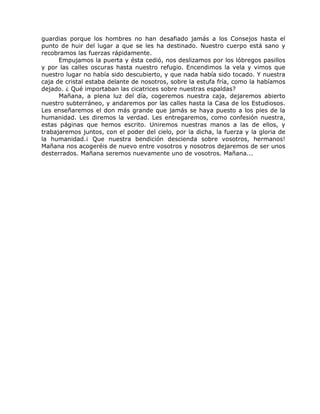 guardias porque los hombres no han desafiado jamás a los Consejos hasta el
punto de huir del lugar a que se les ha destinado. Nuestro cuerpo está sano y
recobramos las fuerzas rápidamente.
Empujamos la puerta y ésta cedió, nos deslizamos por los lóbregos pasillos
y por las calles oscuras hasta nuestro refugio. Encendimos la vela y vimos que
nuestro lugar no había sido descubierto, y que nada había sido tocado. Y nuestra
caja de cristal estaba delante de nosotros, sobre la estufa fría, como la habíamos
dejado. ¿ Qué importaban las cicatrices sobre nuestras espaldas?
Mañana, a plena luz del día, cogeremos nuestra caja, dejaremos abierto
nuestro subterráneo, y andaremos por las calles hasta la Casa de los Estudiosos.
Les enseñaremos el don más grande que jamás se haya puesto a los pies de la
humanidad. Les diremos la verdad. Les entregaremos, como confesión nuestra,
estas páginas que hemos escrito. Uniremos nuestras manos a las de ellos, y
trabajaremos juntos, con el poder del cielo, por la dicha, la fuerza y la gloria de
la humanidad.¡ Que nuestra bendición descienda sobre vosotros, hermanos!
Mañana nos acogeréis de nuevo entre vosotros y nosotros dejaremos de ser unos
desterrados. Mañana seremos nuevamente uno de vosotros. Mañana...
 