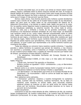 Hay mucha oscuridad aquí, en la selva. Las ramas se mecen sobre nuestra
cabeza, negras y pobladas sobre el último resquicio dorado del cielo. El musgo es
blando debajo de nuestro cuerpo. Dormiremos sobre este musgo durante muchas
noches, hasta que lleguen las fieras a destrozar nuestro cuerpo. No tenemos más
cama que el musgo ni más porvenir que las fieras.
Somos viejos ahora, mas éramos jóvenes esta mañana cuando llevábamos
nuestra caja a través de las calles de la Ciudad hasta la Casa de los Estudiosos.
Nadie nos paró pues no había nadie en las proximidades del Palacio de la
Detención Correccional, y los demás no sabían nada. Nadie nos paró en la verja.
Por los pasillos vacíos llegamos hasta la espaciosa sala donde el Consejo Mundial
de los Estudiosos celebraba su solemne reunión. No vimos nada al entrar,
excepto el cielo azul y brillante a través de los grandes ventanales. Luego
divisamos a los Estudiosos sentados alrededor de una mesa larga: se destacaba
cual sombras contra la luz, como nubes informes amontonadas sobre el vasto
cielo. Había unos hombres extraños, hombres de piel blanca como la nuestra, y
hombres de piel negra, y hombres de piel amarilla, todos ellos vestidos por igual
con blancas togas. Había hombres cuyos nombres famosos conocíamos y otros
llegados de países lejanos que ignorábamos. Vimos colgado de la pared, sobres
sus cabezas, un gran cuadro que representaba a los veinte hombres ilustres que
inventaron las bujías.
Todas las cabezas se volvieron hacia nosotros cuando entramos. Y aquellos
grandes y sabios hombres no supieron que pensar de nosotros, y nos miraron
con asombro y curiosidad, como si fuésemos un milagro incomprensible. Cierto
es que nuestra túnica estaba rota y cuajada de manchas oscuras que habían sido
de sangre. Levantamos el brazo derecho y dijimos:
- ¡ Os saludamos, honorables hermanos del Consejo Mundial de los
Estudiosos!
Entonces Colectividad 0-0009, el más viejo y el más sabio del Consejo,
habló. Preguntó:
- ¿ Quién sois, hermano? No parecéis un Estudioso.
- Nuestro nombre es Igualdad 7-2521- contestamos- y soy un Barrendero
de esta Ciudad.
Pareció como si un viento huracanado hubiese hecho irrupción en la sala y
todos los Estudiosos hablaron al mismo tiempo irritados y espantados.
- ¡ Un Barrendero! ¡ Un Barrendero que entra en el Consejo Mundial de los
Estudiosos! ¡ Es inconcebible! ¡ Está en contra de todas las reglas y de
todas las leyes!
Pero sabíamos como calmarles.
- ¡ Hermanos!- gritamos- nosotros y nuestra transgresión no contamos
nada. Cuentan sólo los hombres, nuestros hermanos. No os fijéis en
nosotros, pues nosotros no somos nadie, pero escuchad nuestras
palabras porque os traemos un don sin igual entre los hechos hasta
ahora por los hombres. Escuchadnos porque tenemos en la mano el
porvenir de la humanidad.
Y ellos escucharon.
Colocamos la caja de cristal delante de ellos. Hablamos de ella, de nuestras
largas investigaciones, de nuestro subterráneo y de nuestra fuga del Palacio de
Detención Correccional. En la sala, mientras hablábamos, no se movía ni un ojo
 