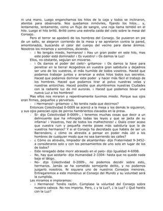 ni una mano. Luego enganchamos los hilos de la caja y todos se inclinaron,
atentos para observarla. Nos quedamos inmóviles, fijando los hilos... y,
lentamente, lentamente, como un flujo de sangre, una roja llama tembló en el
hilo. Luego el hilo brilló. Brilló como una estrella caída del cielo sobre la mesa del
Consejo.
Pero el terror se apoderó de los hombres del Consejo. Se pusieron en pie
de un salto, se alejaron corriendo de la mesa y se apretaron contra la pared,
amontonados, buscando el calor del cuerpo del vecino para darse ánimos.
Nosotros los miramos y sonreímos, diciendo.
- ¡ No tengáis miedo, hermanos! ¡ Hay un gran poder en este hilo, mas
este poder está dominado! ¡ Es vuestro! ¡ Os damos la Luz!
Ellos, no obstante, seguían sin moverse.
- ¡ Os damos el poder del cielo!- gritamos- ¡ Os damos la llave para
penetrar en la tierra! Acogednos en vuestra gran sabiduría y dejadnos
ser uno de los vuestros, el más humilde de todos vosotros. Haced que
podamos trabajar juntos y arrancar a estos hilos todos sus secretos.
Haced que podamos dominar este poder y hacer más fácil el trabajo de
los hombres. Haced que podamos tirar al polvo nuestras velas y
nuestras antorchas. Haced posible que alumbremos nuestras Ciudades
con la radiante luz de mil auroras. ¡ Haced que podamos llevar una
nueva Luz a los hombres!
Mas ellos nos miraron y repentinamente tuvimos miedo. Porque sus ojos
eran firmes, pequeños y perversos.
- ¡ Hermanos!- gritamos- ¿ No tenéis nada que decirnos?
Entonces Colectividad 0-0009 se acercó a la mesa y los demás le siguieron,
y sus ojos parecían ojos de perros hambrientos clavados en la presa.
- Sí- dijo Colectividad 0-0009-, ¡ tenemos muchas cosas que decir a un
delincuente que ha infringido todas las leyes y que se jacta de su
infamia! ¡ Vosotros, hez de todos los malhechores! ¿ Osáis creer acaso
que vuestra ruin y pequeña mente posee más sabiduría que la de
vuestros hermanos? Y si el Consejo ha decretado que habéis de ser un
Barrendero, ¿ cómo os atrevéis a pensar en poder más útil a los
hombres de cualquier modo que no sea barriendo las calles?
- ¿ Cómo os atrevéis, limpiador de alcantarillas- dijo Fraternidad 9-3452-
a consideraros solo y con los pensamientos de uno solo en lugar de los
de todos?
- Este renegado debe morir abrasado en el palo- dijo Igualdad 4-6998.
- No, hay que azotarle- dijo Humanidad 2-3304- hasta que no quede nada
bajo el látigo.
- No- dijo Colectividad 0-2009-, no podemos decidir sobre esto,
hermanos. Jamás se ha cometido semejante delito, y no podemos
juzgarlo nosotros. Ni siquiera uno de nuestros Consejos menores.
Entregaremos a este monstruo al Consejo del Mundo y su voluntad será
la cumplida.
Les miramos e imploramos:
- ¡ Hermanos! Tenéis razón. Cúmplase la voluntad del Consejo sobre
nuestra cabeza. No nos importa. Pero, ¿ y la Luz?, ¿ la Luz? ¿ Qué haréis
con la Luz?
 