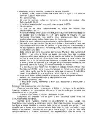 Colectividad 0-0009 nos miró, se rascó la barbilla y sonrió.
- ¿ Pensáis, pues, haber hallado una nueva fuerza?- dijo- ¿ Y lo piensan
también vuestros hermanos?
- No- contestamos.
- Lo que no piensan todos los hombres no puede ser verdad- dijo
Colectividad 0-0009.
- ¿ Habéis trabajado solo?- preguntó Internacional 1-5537.
- Sí- repusimos.
- Lo que no se hace colectivamente no puede ser bueno- dijo
Internacional 1-5537.
- Muchos hombres en la Casa de los Estudiosos tuvieron extrañas ideas en
el pasado- dijo Solidaridad 8-1164- pero cuando la mayoría de sus
hermanos Estudiosos votó contra ellas, abandonaron tales ideas
equivocadas, según deben hacer todos los hombres.
- Esta caja no es más que magia culpable e inútil- dijo Alianza 6-7349.
- Si fuese lo que proclamáis- dijo Armonía 9-2642- acarrearía la ruina del
Departamento de las Velas. La Vela es un gran don para la humanidad y
no está aprobada por todos. Por consiguiente, no puede se destruida por
la volunta de uno solo.
- Esto echaría por tierra los planes del Consejo Mundial- dijo Humanidad
2-9913- y sin ellos la tierra no puede moverse. Han sido precisos
cincuenta años para asegurarse la aprobación de todos los Consejos de
la Vela y para decidir el número de velas necesario y para rehacer los
Planes con el fin de sustituir las antorchas por velas. Esto dio ocupación
a miles y miles de hombres que trabajan en gran número de estados. No
podemos alterar de nuevo, así inmediatamente, los Planes.
- Y si esto tuviese que hacer más llevadero el trabajo de los hombres- dijo
Semejanza 5-0306-, sería n gran mal porque los hombres no tienen otra
razón para existir que la de trabajar para sus hermanos. E indecibles
males oprimirían la tierra si se dejase tiempo libre a los hombres.
Al llegar aquí, Colectividad 0-0009 se levantó y señaló la caja con el dedo.
- Esta es una cosa maldita- dijo- y hay que destruirla.
Y los demás gritaron a una:
- ¡ Muy bien dicho, hermano! ¡ Hay que destruirla! ¡ Destruirla! ¡
Destruirla!
Entonces nos abalanzamos sobre la mesa.
Cogimos nuestra caja, rechazamos a todos y corrimos a la ventana.
Volvimos la cabeza, los miramos por última vez y una ira más que humana nos
ahogó la voz en la garganta:
- ¡ Idiotas!- gritamos-. ¡ Idiotas! ¡ Mil veces idiotas!
Rompimos los cristales con el puño y nos lanzamos fuera entre un
derrumbamiento de vidrios.
Caímos, pero nuestras manos no abandonaron la caja. Luego nos
levantamos nuevamente y echamos a correr. Corrimos. Corrimos ciegamente, y
hombres y casas pasaban a nuestro lado como un torrente sin forma. Y nos
parecía que la tierra ante nosotros no era llana sino un pozo profundo, y que
nosotros estábamos volando en este pozo, hacia abajo, y que la calle salía
vertiginosamente a nuestro encuentro. No esperábamos que la tierra se
 