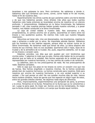 levantase y nos golpease la cara. Pero corríamos. No sabíamos a donde ir.
Sabíamos sólo que teníamos que correr, correr, correr hasta el fin del mundo,
hasta el fin de nuestros días.
Repentinamente nos dimos cuenta de que yacíamos sobre una tierra blanda
y de que nos habíamos parado. Unos árboles más altos que todos cuantos
habíamos visto hasta entonces se levantaban encima de nosotros en un silencio
profundo. Y comprendimos. Estábamos en la Selva Innominada. No habíamos
pensado ir allí, mas nuestras piernas habían guiado nuestra voluntad, y a pesar
nuestro, nos habían conducido a la Selva Innominada.
La caja de cristal estaba a nuestro lado. Nos acercamos a ella,
arrastrándonos, le caímos encima con el pecho, escondimos el rostro entre los
brazos y nos quedamos quietos. No oíamos más ruido que nuestra fatigada
respiración.
Estuvimos así largo rato. Una vez descansados, nos levantamos, cogimos la
caja y echamos a andar por la selva. No importaba adonde íbamos. Sabíamos
que los hombres no nos habrían seguido, porque ellos no entran nunca en la
Selva Innominada. No teníamos nada que temer de ellos. La Selva dispone ella
misma de sus víctimas. Esto no nos asustaba. Queríamos sólo ir lejos, lejos de la
Ciudad y de la atmósfera de la Ciudad. Así, pues, seguimos adelante, con la caja
en los brazos y corazón vacío.
Estamos vencidos. Los días que aún quedan por vivir tendremos que
vivirlos solos. Y sabemos lo malo que es esto. Hemos oído hablar de la corrupción
abismal que se halla en la soledad. Nos hemos separado de la verdad que está
representada por nuestros hermanos, y no hay camino de vuelta ni de rendición.
Lo sabemos, pero no nos preocupamos de nada. No nos preocupamos de
nada. Estamos cansados.
Sólo la caja que nos pesa en los brazos es como un corazón vivo que nos
da fuerza. Nos hemos engañado a nosotros mismos. No la hemos construido
párale bien de nuestros hermanos. La hemos construido para nosotros. Está para
nosotros por encima de nuestros hermanos, y es una verdad superior a su
verdad. ¿ Por qué pensar en ello? No nos quedan muchos días de vida. Vamos
hacia nuestra condena, hacia las garras que nos esperan en algún lugar de estos,
entre los grandes árboles silentes. No dejamos nada digno de añoranza.
Pero, improvisamente, experimentamos una sensación de pena, la primera
y la única. Pensamos en la Áurea. Pensamos en la Áurea que ya no volveremos a
ver. Luego la pena pasó. Es mejor así. Somos uno de los Condenados. Es mejor
que la Áurea olvide nuestro nombre y el cuerpo que llevaba aquel nombre.
 