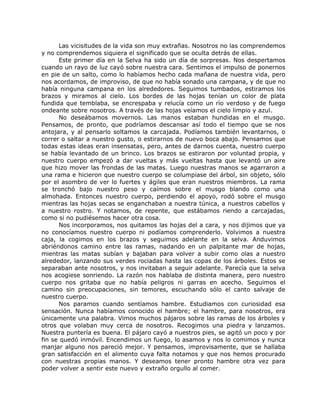 Las vicisitudes de la vida son muy extrañas. Nosotros no las comprendemos
y no comprendemos siquiera el significado que se oculta detrás de ellas.
Este primer día en la Selva ha sido un día de sorpresas. Nos despertamos
cuando un rayo de luz cayó sobre nuestra cara. Sentimos el impulso de ponernos
en pie de un salto, como lo habíamos hecho cada mañana de nuestra vida, pero
nos acordamos, de improviso, de que no había sonado una campana, y de que no
había ninguna campana en los alrededores. Seguimos tumbados, estiramos los
brazos y miramos al cielo. Los bordes de las hojas tenían un color de plata
fundida que temblaba, se encrespaba y relucía como un río verdoso y de fuego
ondeante sobre nosotros. A través de las hojas veíamos el cielo limpio y azul.
No deseábamos movernos. Las manos estaban hundidas en el musgo.
Pensamos, de pronto, que podríamos descansar así todo el tiempo que se nos
antojara, y al pensarlo soltamos la carcajada. Podíamos también levantarnos, o
correr o saltar a nuestro gusto, o estirarnos de nuevo boca abajo. Pensamos que
todas estas ideas eran insensatas, pero, antes de darnos cuenta, nuestro cuerpo
se había levantado de un brinco. Los brazos se estiraron por voluntad propia, y
nuestro cuerpo empezó a dar vueltas y más vueltas hasta que levantó un aire
que hizo mover las frondas de las matas. Luego nuestras manos se agarraron a
una rama e hicieron que nuestro cuerpo se columpiase del árbol, sin objeto, sólo
por el asombro de ver lo fuertes y ágiles que eran nuestros miembros. La rama
se tronchó bajo nuestro peso y caímos sobre el musgo blando como una
almohada. Entonces nuestro cuerpo, perdiendo el apoyo, rodó sobre el musgo
mientras las hojas secas se enganchaban a nuestra túnica, a nuestros cabellos y
a nuestro rostro. Y notamos, de repente, que estábamos riendo a carcajadas,
como si no pudiésemos hacer otra cosa.
Nos incorporamos, nos quitamos las hojas del a cara, y nos dijimos que ya
no conocíamos nuestro cuerpo ni podíamos comprenderlo. Volvimos a nuestra
caja, la cogimos en los brazos y seguimos adelante en la selva. Anduvimos
abriéndonos camino entre las ramas, nadando en un palpitante mar de hojas,
mientras las matas subían y bajaban para volver a subir como olas a nuestro
alrededor, lanzando sus verdes rociadas hasta las copas de los árboles. Estos se
separaban ante nosotros, y nos invitaban a seguir adelante. Parecía que la selva
nos acogiese sonriendo. La razón nos hablaba de distinta manera, pero nuestro
cuerpo nos gritaba que no había peligros ni garras en acecho. Seguimos el
camino sin preocupaciones, sin temores, escuchando sólo el canto salvaje de
nuestro cuerpo.
Nos paramos cuando sentíamos hambre. Estudiamos con curiosidad esa
sensación. Nunca habíamos conocido el hambre; el hambre, para nosotros, era
únicamente una palabra. Vimos muchos pájaros sobre las ramas de los árboles y
otros que volaban muy cerca de nosotros. Recogimos una piedra y lanzamos.
Nuestra puntería es buena. El pájaro cayó a nuestros pies, se agitó un poco y por
fin se quedó inmóvil. Encendimos un fuego, lo asamos y nos lo comimos y nunca
manjar alguno nos pareció mejor. Y pensamos, improvisamente, que se hallaba
gran satisfacción en el alimento cuya falta notamos y que nos hemos procurado
con nuestras propias manos. Y deseamos tener pronto hambre otra vez para
poder volver a sentir este nuevo y extraño orgullo al comer.
 