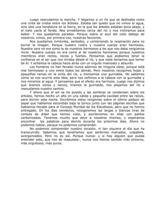 Luego reanudamos la marcha. Y llegamos a un río que se deslizaba como
una cinta de cristal entre los árboles. Estaba tan quieto que no vimos el agua,
sino sólo una hendidura en la tierra, en la que los árboles estaban boca abajo, y
el cielo yacía al fondo. Nos arrodillamos cerca del río y nos inclinamos para
beber. Y nos quedamos parados. Porque sobre el azul del cielo debajo de
nosotros, vimos, por primera vez, nuestras facciones.
Nos quedamos inmóviles, sentados, y conteniendo la respiración para no
borrar la imagen. Porque nuestro rostro y nuestro cuerpo eran hermosos.
Nuestra cara no era como la de nuestros hermanos a los que nos daba vergüenza
mirar. Nuestro cuerpo no era como el de nuestros hermanos porque nuestros
miembros eran rectos, recios y fuertes. Pensamos que podíamos tener la
confianza en el ser que nos miraba desde el río, y que nada teníamos que temer
de él. Y echamos la cabeza hacia atrás con un orgullo insensato y absurdo.
Los hombres no han llevado nunca adornos de ninguna clase, porque está
mal hermosear a uno entre todos los demás. Pero nosotros recogimos hojas y
pequeñas ramas en la orilla del río, y trenzamos una guirnalda. No sabemos
cómo se nos ocurrió esta idea, pero nos ceñimos a la cabeza con la guirnalda y
nos miramos al agua. Y pensamos que el efecto era hermoso. Luego nos dijimos
que éramos vanos y necios, tiramos la guirnalda, nos alejamos del río y
reanudamos nuestro camino.
Y ahora que el sol se ha puesto y las sombras se condensan sobre los
árboles, hemos hecho un alto en una cálida y pequeña cavidad entre las raíces,
para dormir esta noche. Escribimos estos renglones sobre el último pedazo de
papel que habíamos escondido bajo la túnica junto con las páginas escritas que
habíamos llevado para el Consejo Mundial de los Estudiosos, pero que no hemos
entregado. En los días venideros, recogeremos las largas y blancas tiras de
corteza de árbol que hemos visto, y escribiremos en ellas con palitos
carbonizados. Tenemos mucho que decir a nosotros mismos, y esperamos
encontrar las palabras para decirlo durante los próximos días. Ahora no
podemos hablar, porque no podemos comprender.
No podemos comprender nuestro corazón, ni tan siquiera el día que ha
transcurrido. Sabemos que tendríamos que sentirnos malvados, culpables,
avergonzados. Pero no es así. Porque nunca- y si hay alguien que pueda
entender esto, que nos de respuesta-, nunca nos hemos sentido más sinceros,
más orgullosos, más puros.
 