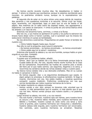 No hemos escrito durante muchos días. No deseábamos ni hablar ni
pensar. Y ahora no importa que escribamos, porque lo estamos escribiendo para
recordar, no podríamos olvidarlo nunca, aunque no lo expresáramos con
palabras.
Al segundo día de estar en la selva oímos unos pasos detrás de nosotros.
Nos paramos y nos quedamos inmóviles a la escucha. Oímos crujir las hojas,
lejos, levemente, con regularidad, bajo un peso que no era de bestia ni de
pájaro. Nos metimos de un salto entre las espesas matas, nos agazapamos y
esperamos. Los pasos se acercaron. Y vimos la punta de una túnica blanca entre
los árboles y un rayo de oro.
Entonces nos lanzamos fuera, corrimos, y vimos a la Áurea.
Ella nos vio, y sus manos se apretaron en puños y los puños le estiraron los
brazos hacia abajo como si fueran cuerdas, cual si quisiesen que los brazos los
sostuvieran mientras el cuerpo se tambaleaba.
No nos atrevimos a acercarnos. Preguntamos sin poder frenar el temblor de
nuestra voz:
- ¿ Cómo habéis llegado hasta aquí, Áurea?
Mas ella no oyó la pregunta, pues susurró solamente:
- ¡ Os hemos encontrado... os hemos encontrado... os hemos encontrado!
- ¿ Cómo estáis aquí en la selva?- insistimos.
Entonces ella levantó la cabeza y su voz era humilde, aunque había un gran
orgullo en sus ojos. Contestó:
- Os hemos seguido.
Y puesto que no podíamos hablar, añadió:
- Oímos decir que os habíais ido a la Selva Innominada porque toda la
Ciudad habla de ello. Por eso, aquella misma noche huimos de la Casa
de los Campesinos. Encontramos las huellas de vuestros pies a través
del llano por el que nadie camina. Las seguimos, llegamos a la selva, y
recorrimos los senderos donde las remas estaban rotas a vuestro paso.
Su blanca túnica estaba rota y sus desnudos arañados. Mas en su cuerpo
no había ni cansancio ni temor.
- Os hemos seguido- dijo- y os seguiremos dondequiera que vayáis. Si
algún peligro os amenaza, lo afrontaremos nosotras también. Si llega la
muerte, moriremos con vos. Vos estáis maldito, y nosotras queremos
compartir vuestra maldición. Preferimos condenarnos con vos que
vernos bendecidas por todos nuestros hermanos de la tierra.
Y al hablar mantenía su cabeza inclinada.
- Hemos venido a vos- dijo- porque no tenemos más voluntad que la
vuestra, ni más pensamiento que el vuestro, ni más aliento que el que
vos nos dais. Hemos venido porque sois nuestro dueño y no podemos
dejaros.
Luego levantó la cabeza, nos miró, y su voz resonó:
- Vos sois fuerte y hermoso. Vuestros ojos son llamas, pero nuestra tierra
es oscura y fea. Vuestros labios manada, pero nuestros hermanos son
débiles y humildes. Vuestro cuerpo es recto como una lanza y duro
como el granito, pero nuestros hermanos son mezquinos y obedientes.
Vuestra cabeza está erguida, pero nuestros hermanos van encorvados.
Vos camináis, pero nuestros hermanos se arrastran. Nosotras
 