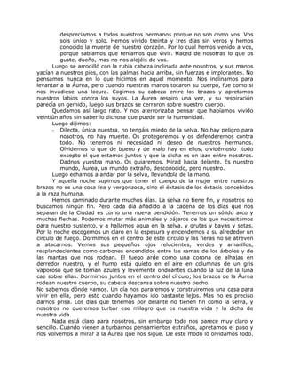 despreciamos a todos nuestros hermanos porque no son como vos. Vos
sois único y solo. Hemos vivido treinta y tres días sin veros y hemos
conocido la muerte de nuestro corazón. Por lo cual hemos venido a vos,
porque sabíamos que teníamos que vivir. Haced de nosotras lo que os
guste, dueño, mas no nos alejéis de vos.
Luego se arrodilló con la rubia cabeza inclinada ante nosotros, y sus manos
yacían a nuestros pies, con las palmas hacia arriba, sin fuerzas e implorantes. No
pensamos nunca en lo que hicimos en aquel momento. Nos inclinamos para
levantar a la Áurea, pero cuando nuestras manos tocaron su cuerpo, fue como si
nos invadiese una locura. Cogimos su cabeza entre los brazos y apretamos
nuestros labios contra los suyos. La Áurea respiró una vez, y su respiración
parecía un gemido, luego sus brazos se cerraron sobre nuestro cuerpo.
Quedamos así largo rato. Y nos aterrorizaba pensar que habíamos vivido
veintiún años sin saber lo dichosa que puede ser la humanidad.
Luego dijimos:
- Dilecta, única nuestra, no tengáis miedo de la selva. No hay peligro para
nosotros, no hay muerte. Os protegeremos y os defenderemos contra
todo. No tenemos ni necesidad ni deseo de nuestros hermanos.
Olvidemos lo que de bueno y de malo hay en ellos, olvidémoslo todo
excepto el que estamos juntos y que la dicha es un lazo entre nosotros.
Dadnos vuestra mano. Os guiaremos. Mirad hacia delante. Es nuestro
mundo, Áurea, un mundo extraño, desconocido, pero nuestro.
Luego echamos a andar por la selva, llevándola de la mano.
Y aquella noche supimos que tener el cuerpo de la mujer entre nuestros
brazos no es una cosa fea y vergonzosa, sino el éxtasis de los éxtasis concebidos
a la raza humana.
Hemos caminado durante muchos días. La selva no tiene fin, y nosotros no
buscamos ningún fin. Pero cada día añadido a la cadena de los días que nos
separan de la Ciudad es como una nueva bendición. Tenemos un sólido arco y
muchas flechas. Podemos matar más animales y pájaros de los que necesitamos
para nuestro sustento, y a hallamos agua en la selva, y grutas y bayas y setas.
Por la noche escogemos un claro en la espesura y encendemos a su alrededor un
círculo de fuego. Dormimos en el centro de este círculo y las fieras no se atreven
a atacarnos. Vemos sus pequeños ojos relucientes, verdes y amarillos,
resplandecientes como carbones encendidos entre las ramas de los árboles y de
las mantas que nos rodean. El fuego arde como una corona de alhajas en
derredor nuestro, y el humo está quieto en el aire en columnas de un gris
vaporoso que se tornan azules y levemente ondeantes cuando la luz de la luna
cae sobre ellas. Dormimos juntos en el centro del círculo; los brazos de la Áurea
rodean nuestro cuerpo, su cabeza descansa sobre nuestro pecho.
No sabemos dónde vamos. Un día nos pararemos y construiremos una casa para
vivir en ella, pero esto cuando hayamos ido bastante lejos. Mas no es preciso
darnos prisa. Los días que tenemos por delante no tienen fin como la selva, y
nosotros no queremos turbar ese milagro que es nuestra vida y la dicha de
nuestra vida.
Nada está claro para nosotros, sin embargo todo nos parece muy claro y
sencillo. Cuando vienen a turbarnos pensamientos extraños, apretamos el paso y
nos volvemos a mirar a la Áurea que nos sigue. De este modo lo olvidamos todo.
 
