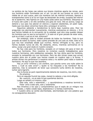 La sombra de las hojas cae sobres sus brazos mientras aparta las ramas, pero
sus hombros están iluminados por el sol. La piel de sus brazos es como una
niebla de un azul suave, pero sus hombros son de mármol luminoso, blancos y
transparentes como si la luz en lugar de descender de arriba, surgiese del interior
de la epidermis. Nos fijamos en una hojita caída sobre sus hombros. Descansa en
el hueco del cuello y en ella centellea una gota de rocío. Ella se acerca, luego se
detiene y sus ojos nos adoran en silencio y esperan obedientes, sin pedir nada,
hasta que nos place volvernos hacia ella y proseguir el camino.
Seguimos adelante y bendecimos la tierra bajo nuestros pies. Peor las
preguntas nos atormentan nuevamente, mientras avanzamos en silencio. ¿ Si lo
que hemos hallado es la corrupción de la soledad, qué otra cosa pueden desear
los hombres que no sea la corrupción? ¿ Si este es el gran pecado de estar solos,
qué es el bien y qué es el mal, entonces?
Sin embargo, toda la verdad procede de todos los hombres. Todo lo que
procede de todos es bueno, todo cuanto procede de uno solo es malo. Esto es lo
que nos han enseñado desde que vivimos. Hemos infringido la ley, pero no
hemos dudado nunca de ello. No obstante, ahora, mientras caminamos en la
selva, surge una gran duda en nuestro corazón.
No hay vida para los hombres, excepto en el trabajo útil para el bien de
todos sus hermanos. Pero nosotros no vivíamos cuando trabajábamos para
nuestros hermanos, sólo estábamos cansados. No hay dicha para los hombres,
excepto la compartida con sus hermanos. Pero las dos únicas cosas que avivan
nuestra alma son el poder que hemos creado en nuestra caja y la Áurea. Y
ambas dichas nos pertenecen a nosotros solos y no atañen para nada a nuestros
hermanos. He aquí lo que nos asombra.
Hay un error inmenso y sin nombre, que gravita como una nube sobre la
tierra. ¿ Cuál es este error? ¿ Quién lo ha impuesto a los hombres? No lo
sabemos, mas la sensación de tener que conocerlo lucha dentro de nosotros,
luchar para lograrlo.
Hoy la Áurea se paró repentinamente delante de nosotros, nos miró y dijo:
- Os amamos.
Pero en seguida frunció las cejas, meneó la cabeza y nos miró afligida.
- No- susurró-, no es esto lo que queríamos deciros.
Luego se señaló a sí misma y dijo:
- Esta sola, sola y solamente...- y apuntándonos a nosotros terminó la
frase- ama a este solo, solo y solamente.
Nos miramos a los ojos y comprendimos que el soplo de un milagro nos
había rozado, y había volado lejos, dejándonos ir a tientas inútilmente.
Y nuestra alma se sentía atormentada, atormentada por una palabra que
no conseguíamos descubrir.
 