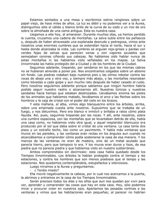 Estamos sentados a una mesa y escribimos estros renglones sobre un
papel viejo, de hace miles de años. La luz es débil y no podemos ver a la Áurea,
distinguimos sólo el cálido y blanco brillo de la curva de su codo y un rizo de oro
sobre la almohada de una cama antigua. Esta es nuestra casa.
Llegamos a ella hoy, al amanecer. Durante muchos días, ya hemos perdido
la cuenta, cruzamos una cadena de montañas. La selva subía entre los peñascos
y, después de haber atravesado una explanada desnuda y pedregosa, vimos ante
nosotros unas enormes cumbres que se extendían hacia el norte, hacia el sur y
hasta donde alcanzaba la vista. Las cumbres se erguían rojo-grises y pardas con
verdes fajas de selvas que parecían venas y con vapores azulados que
semejaban coronas ciñendo sus cabezas. No habíamos oído hablar nunca de
estas montañas ni las habíamos visto señaladas en los mapas. La Selva
Innominada las había protegido del a Ciudad y de los hombres de la Ciudad.
Seguimos adelante, trepando, por senderos en los que las mismas cabras
no se hubieran atrevido a poner pie. Nos encontramos colgados sobre un abismo
sin fondo. Las piedras rodaban bajo nuestros pies y las oímos rebotar contra las
rocas de abajo una y otra vez, y siempre más abajo, y las montañas resonaban
como bóvedas a cada golpe y aun mucho rato después de haber cesado el ruido.
Pero nosotros seguíamos adelante porque sabíamos que ningún hombre habría
podido seguir nuestro rastro o alcanzarnos allí. Nuestras túnicas y nuestras
sandalias hacía tiempo que estaban destrozadas. Llevábamos encima las pieles
de los animales que habíamos matado, llevábamos el arco y las flechas sobre los
hombros y la caja de cristal con el poder del cielo en los brazos.
Y esta mañana, al alba, vimos algo blanquecino entre los árboles, arriba,
sobre una empinada cuesta ante nosotros. Supusimos que se trababa de un
fuego, y nos detuvimos. Pero era blanco e inmóvil y brillaba a ratos cómo plata
líquida. Así, pues, seguimos trepando por las rocas. Y allí, ante nosotros, sobre
una cumbre espaciosa, con las montañas que se levantaban detrás de ella, había
una casa como, no habíamos visto otra igual, y aquel resplandor blancuzco era
producido por el sol que daba sobre el cristal de una ventana. La casa tenía dos
pisos y un extraño techo, liso como un pavimento. Y había más ventanas que
muros en las paredes, y las ventanas eran rectas en los ángulos aun cuando no
alcanzábamos a comprender cómo podía sostenerse la casa de esa manera. Y los
marcos de las ventanas no eran de madera, sino de un metal azulado que
parecía hierro, pero que tampoco lo era. Y los muros eran duros y lisos, de esa
piedra que no parecía piedra y que habíamos visto en nuestro subterráneo.
Ambos comprendidos sin decírnoslo: esta casa había quedado desde los
Tiempos Innominables. Los árboles la habían protegido contra el tiempo y las
estaciones, y contra los hombres que son menos piadosos que el tempo y las
estaciones. Nos quedamos contemplándola, estupefactos y silenciosos.
Luego miramos a la Áurea y preguntamos:
- ¿ Tenéis miedo?
Ella movió negativamente la cabeza, por lo cual nos acercamos a la puerta,
la abrimos y entramos en la casa de los Tiempos Innominables.
Serán precisos todos los días y los años que aun nos quedan por vivir para
ver, aprender y comprender las cosas que hay en esta casa. Hoy, sólo podemos
mirar y procurar creer en nuestros ojos. Apartamos las pesadas cortinas e las
ventanas y vimos que las habitaciones eran pequeñas; al parecer no habrían
 