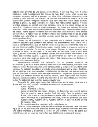 podido estar allí más de una docena de hombres. Y esto era muy raro. Y jamás
habíamos visto habitaciones tan llenas de luz. Eran como unas copas que
recogían los rayos del sol y jugaban con ellos y los reflejaban, danzando, entre
colores y más colores, un número de colores infinitamente mayor de lo que
hubiéramos podido imaginar nosotros que sólo habíamos visto casas blancas,
pardas o grises. Y, cosa increíble, no había dos habitaciones iguales. Y había
grandes pedazos de cristal sobre las paredes, pero no era cristal porque en su
superficie reluciente veíamos nuestros cuerpos las cosas que estaban detrás de
nosotros. Había sillas sepultadas debajo de almohadones, vasos dorados y copas
de cristal. Había objetos extraños que no habíamos visto nunca y cuyo empelo
ignorábamos. Y había bolas de cristal en todas las habitaciones, bolas de cristal
selladas con telarañas de alambre dentro, como las que habíamos visto en
nuestro subterráneo.
Dimos con el dormitorio y nos quedamos en el umbral. Porque era un
cuartito pequeño que contenía dos camas. No encontramos más camas en la
casa, y comprendimos que allí habían vivido dos personas solamente. Esto nos
parecía incomprensible. Encontramos ropa, mucha ropa, y la Áurea contuvo la
respiración al mirarla. Porque no eran túnicas blancas o togas blancas, eran
prendas de seda, de terciopelo o de una tela tan vaporosa como el aire, eran
rojas y azules y doradas, y de tantos colores que no sabemos describirlo. Y no
había dos vestidos iguales. Algunos se convirtieron en polvo en cuanto los
tocamos, pero otros eran de paño más recio y los notamos suaves, brillantes y
nuevos entre nuestros dedos.
Encontramos también una habitación con las paredes cubiertas de
estanterías, y en éstas había hileras y más hileras de manuscritos, desde el suelo
hasta el techo. Nunca habíamos visto tantos juntos y tampoco de una forma tan
extraña. No estaban blandos ni arrollado, sino cubiertos de piel y tela, y las letras
de las páginas eran tan menudas y estaban tan juntas que nos asombramos de
que los hombres pudiesen tener semejante escritura. Hojeamos algunas páginas
y vimos que estaban escritas en nuestro idioma, pero tropezamos con muchas
palabras incomprensibles. Mañana empezaremos a leer estos libros. Los leeremos
todos. No sabemos que secretos pueden revelarnos.
Después de haber visto todas las habitaciones de la casa, miramos a la
Áurea, ella nos miró también y adivinamos nuestros pensamientos.
- Nunca- dijimos.
- Nunca- murmuró la Áurea.
- Nunca dejaremos este lugar- dijimos- ni dejaremos que nos lo quiten.
Esta es nuestra casa y nuestro final del viaje. Esta es vuestra casa,
Áurea, y la nuestra y no pertenece a nadie más por grande que sea la
tierra. Nosotros no lo partiremos con otros, como no partimos con otros
nuestra dicha, nuestro amor, nuestra hambre. Y así será hasta el final
de nuestros días.
- Se cumplirá vuestra voluntad, señor- dijo la Áurea.
Salimos untos a recoger leña para el gran hogar de nuestra casa. Sacamos
agua de un río que discurría entre los árboles bajo nuestras ventanas. Matamos
una cabra montesa y guisamos la carne en una extraña vasija de cobre que
encontramos en un lugar de maravillas que debió de se la cocina dl a casa.
 