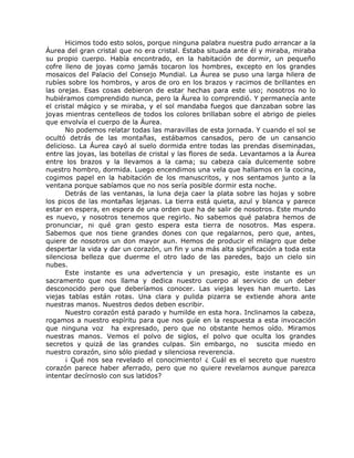 Hicimos todo esto solos, porque ninguna palabra nuestra pudo arrancar a la
Áurea del gran cristal que no era cristal. Estaba situada ante él y miraba, miraba
su propio cuerpo. Había encontrado, en la habitación de dormir, un pequeño
cofre lleno de joyas como jamás tocaron los hombres, excepto en los grandes
mosaicos del Palacio del Consejo Mundial. La Áurea se puso una larga hilera de
rubíes sobre los hombros, y aros de oro en los brazos y racimos de brillantes en
las orejas. Esas cosas debieron de estar hechas para este uso; nosotros no lo
hubiéramos comprendido nunca, pero la Áurea lo comprendió. Y permanecía ante
el cristal mágico y se miraba, y el sol mandaba fuegos que danzaban sobre las
joyas mientras centelleos de todos los colores brillaban sobre el abrigo de pieles
que envolvía el cuerpo de la Áurea.
No podemos relatar todas las maravillas de esta jornada. Y cuando el sol se
ocultó detrás de las montañas, estábamos cansados, pero de un cansancio
delicioso. La Áurea cayó al suelo dormida entre todas las prendas diseminadas,
entre las joyas, las botellas de cristal y las flores de seda. Levantamos a la Áurea
entre los brazos y la llevamos a la cama; su cabeza caía dulcemente sobre
nuestro hombro, dormida. Luego encendimos una vela que hallamos en la cocina,
cogimos papel en la habitación de los manuscritos, y nos sentamos junto a la
ventana porque sabíamos que no nos sería posible dormir esta noche.
Detrás de las ventanas, la luna deja caer la plata sobre las hojas y sobre
los picos de las montañas lejanas. La tierra está quieta, azul y blanca y parece
estar en espera, en espera de una orden que ha de salir de nosotros. Este mundo
es nuevo, y nosotros tenemos que regirlo. No sabemos qué palabra hemos de
pronunciar, ni qué gran gesto espera esta tierra de nosotros. Mas espera.
Sabemos que nos tiene grandes dones con que regalarnos, pero que, antes,
quiere de nosotros un don mayor aun. Hemos de producir el milagro que debe
despertar la vida y dar un corazón, un fin y una más alta significación a toda esta
silenciosa belleza que duerme el otro lado de las paredes, bajo un cielo sin
nubes.
Este instante es una advertencia y un presagio, este instante es un
sacramento que nos llama y dedica nuestro cuerpo al servicio de un deber
desconocido pero que deberíamos conocer. Las viejas leyes han muerto. Las
viejas tablas están rotas. Una clara y pulida pizarra se extiende ahora ante
nuestras manos. Nuestros dedos deben escribir.
Nuestro corazón está parado y humilde en esta hora. Inclinamos la cabeza,
rogamos a nuestro espíritu para que nos guíe en la respuesta a esta invocación
que ninguna voz ha expresado, pero que no obstante hemos oído. Miramos
nuestras manos. Vemos el polvo de siglos, el polvo que oculta los grandes
secretos y quizá de las grandes culpas. Sin embargo, no suscita miedo en
nuestro corazón, sino sólo piedad y silenciosa reverencia.
¡ Qué nos sea revelado el conocimiento! ¿ Cuál es el secreto que nuestro
corazón parece haber aferrado, pero que no quiere revelarnos aunque parezca
intentar decírnoslo con sus latidos?
 