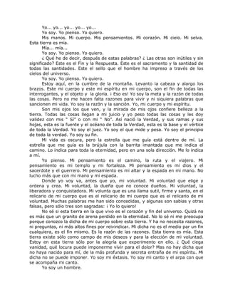 Yo... yo... yo... yo... yo...
Yo soy. Yo pienso. Yo quiero.
Mis manos. Mi cuerpo. Mis pensamientos. Mi corazón. Mi cielo. Mi selva.
Esta tierra es mía.
Mía... mía...
Yo soy. Yo pienso. Yo quiero.
¿ Qué he de decir, después de estas palabras? ¿ Las otras son inútiles y sin
significado? Este es el Fin y la Respuesta. Este es el sacramento y la santidad de
todas las santidades. Este el sello que el hombre ha impreso a través de los
cielos del universo.
Yo soy. Yo pienso. Yo quiero.
Estoy aquí, en la cumbre de la montaña. Levanto la cabeza y alargo los
brazos. Este mi cuerpo y este mi espíritu en mi cuerpo, son el fin de todas las
interrogantes, y el objeto y la gloria. ¡ Eso es! Yo soy la meta y la razón de todas
las cosas. Pero no me hacen falta razones para vivir y ni siquiera palabras que
sancionen mi vida. Yo soy la razón y la sanción. Yo, mi cuerpo y mi espíritu.
Son mis ojos los que ven, y la mirada de mis ojos confiere belleza a la
tierra. Todas las cosas llegan a mi juicio y yo peso todas las cosas y les doy
validez con mis “ Sí” o con mi “ No”. Así nació la Verdad, y sus ramas y sus
hojas, esta es la fuente y el océano de toda la Verdad, esta es la base y el vértice
de toda la Verdad. Yo soy el juez. Yo soy el que mide y pesa. Yo soy el principio
de toda la verdad. Yo soy su fin.
Mi vida es oscura, pero la estrella que me guía está dentro de mí. La
estrella que me guía es la brújula con la barrita imantada que me indica el
camino. Lo indica para toda la eternidad, pero en una sola dirección. Me lo indica
a mí.
Yo pienso. Mi pensamiento es el camino, la ruta y el viajero. Mi
pensamiento es mi templo y mi fortaleza. Mi pensamiento es mi dios y el
sacerdote y el guerrero. Mi pensamiento es mi altar y la espada en mi mano. No
lucho más que con mi mano y mi espada.
Donde yo voy va, antes que yo, mi voluntad. Mi voluntad que elige y
ordena y crea. Mi voluntad, la dueña que no conoce dueños. Mi voluntad, la
liberadora y conquistadora. Mi volunta que es una llama sutil, firme y santa, en el
relicario de mi cuerpo que es el relicario de mi cuerpo que es el relicario de mi
voluntad. Muchas palabras me han sido concedidas, y algunas son sabias y otras
falsas, pero sólo tres son sagradas: ¡ Yo lo quiero!
No sé si esta tierra en la que vivo es el corazón y fin del universo. Quizá no
es más que un granito de arena perdido en la eternidad. No lo sé ni me preocupa
porque conozco la dicha de mi cuerpo sobre esta tierra. Y ha no necesita razones,
ni preguntas, ni más altos fines por reivindicar. Mi dicha no es el medio par un fin
cualquiera, es el fin mismo. Es la razón de las razones. Esta tierra es mía. Esta
tierra existe sólo como campo de mis deseos y para la elección de mi voluntad.
Estoy en esta tierra sólo por la alegría que experimento en ello. ¿ Qué ciega
vanidad, qué locura puede imponerme vivir para el dolor? Mas no hay dicha que
no haya nacido para mí, de la más profunda y secreta entraña de mi espíritu. Mi
dicha no se puede imponer. Yo soy mi éxtasis. Yo soy mi canto y el arpa con que
se acompaña mi canto.
Yo soy un hombre.
 