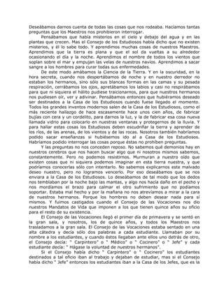 Deseábamos darnos cuenta de todas las cosas que nos rodeaba. Hacíamos tantas
preguntas que los Maestros nos prohibieron interrogar.
Pensábamos que había misterios en el cielo y debajo del agua y en las
plantas que crecen. Mas el Consejo de los Estudiosos había dicho que no existen
misterios, y él lo sabe todo. Y aprendimos muchas cosas de nuestros Maestros.
Aprendimos que la tierra es plana y que el sol da vueltas a su alrededor
ocasionando el día y la noche. Aprendimos el nombre de todos los vientos que
soplan sobre el mar y empujan las velas de nuestros navíos. Aprendimos a sacar
sangre a los hombres para curar todas sus enfermedades.
De este modo amábamos la Ciencia de la Tierra. Y en la oscuridad, en la
hora secreta, cuando nos despertábamos de noche y en nuestro derredor no
estaban los hermanos, sino sólo sus blancas formas en las camas y su pesada
respiración, cerrábamos los ojos, apretábamos los labios y casi no respirábamos
para que ni siquiera el hálito pudiese traicionarnos, para que nuestros hermanos
nos pudiesen oír, ver y adivinar. Pensábamos entonces que hubiéramos deseado
ser destinados a la Casa de los Estudiosos cuando fuese llegado el momento.
Todos los grandes inventos modernos salen de la Casa de los Estudiosos, como el
más reciente hallazgo de hace escasamente hace unos cien años, de fabricar
bujías con cera y un cordelito, para darnos la luz, y la de fabricar esa cosa nueva
llamada vidrio para colocarlo en nuestras ventanas y protegernos de la lluvia. Y
para hallar estas cosas los Estudiosos deben escudriñar la tierra y aprender de
los ríos, de las arenas, de los vientos y de las rocas. Nosotros también habríamos
podido sacar enseñanzas si hubiésemos ido al a Casa de los Estudiosos.
Habríamos podido interrogar las cosas porque éstas no prohíben preguntas.
Y las preguntas no nos conceden reposo. No sabemos qué demonios hay en
nuestros cerebros que nos hacen buscar algo que ni nosotros mismos sabemos,
constantemente. Pero no podemos resistirnos. Murmuran a nuestro oído que
existen cosas que ni siquiera podemos imaginar en esta tierra nuestra, y que
podríamos conocerlas sólo con intentarlo. No sabemos explicarnos este malvado
deseo nuestro, pero no logramos vencerlo. Por eso deseábamos que se nos
enviara a la Casa de los Estudiosos. Lo deseábamos de tal modo que los dedos
nos temblaban por la noche bajo las mantas, y algo nos hacía daño en el pecho y
nos mordíamos el brazo para calmar el otro sufrimiento que no podíamos
soportar. Estaba mal hecho y por la mañana no nos atrevíamos a mirar a la cara
de nuestros hermanos. Porque los hombres no deben desear nada para sí
mismos. Y fuimos castigados cuando el Consejo de las Vocaciones nos dio
nuestros Mandatos de Vida que imponen a los que tienen quince años su oficio
para el resto de su existencia.
El Consejo de las Vocaciones llegó el primer día de primavera y se sentó en
la gran sala, y nosotros, los de quince años, y todos los Maestros nos
trasladamos a la gran sala. El Consejo de las Vocaciones estaba sentado en una
alta cátedra y decía sólo dos palabras a cada estudiante. Llamaban por su
nombre a los estudiantes, y cuando éstos llegaban ante ellos uno detrás de otro,
el Consejo decía: “ Carpintero” o “ Médico” o “ Cocinero” o “ Jefe” y cada
estudiante decía: “ Hágase la voluntad de nuestros hermanos”.
Si el Consejo había dicho “ Carpintero” o “ Cocinero” los estudiantes
destinados a tal oficio iban al trabajo y dejaban de estudiar, mas si el Consejo
había dicho “ Jefe” entonces los estudiantes iban a la Casa de los Jefes, que es la
 