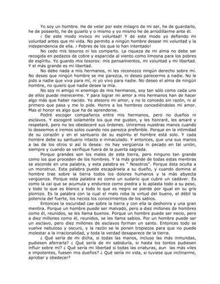 Yo soy un hombre. He de velar por este milagro de mi ser, he de guardarlo,
he de poseerlo, he de guiarlo y o mismo y yo mismo he de arrodillarme ante él.
¡ De este modo invoco mi voluntad! Y de este modo yo defiendo mi
voluntad antes que mi vida. No permito a ningún hombre desear mi voluntad y la
independencia de ella. ¡ Pobres de los que lo han intentado!
No cedo mis tesoros ni los comparto. La riqueza de mi alma no debe ser
recogida en pedazos de cobre y esparcida al viento como limosna para los pobres
de espíritu. Yo guardo mis tesoros: mis pensamientos, mi voluntad y mi libertad.
Y el más grande es mi libertad.
No debo nada a mis hermanos, ni les reconozco ningún derecho sobre mí.
No deseo que ningún hombre se me parezca, ni deseo parecerme a nadie. No le
pido a nadie que viva para mí, ni yo vivo para nadie. No deseo el alma de ningún
hombre, no quiero que nadie desee la mía.
No soy ni amigo ni enemigo de mis hermanos, soy tan sólo como cada uno
de ellos puede merecerme. Y para lograr mi amor a mis hermanos han de hacer
algo más que haber nacido. Yo atesoro mi amor, y no lo concedo sin razón, ni al
primero que pasa y me lo pide. Honro a los hombres concediéndoles mi amor.
Mas el honor es algo que ha de aprenderse.
Podré escoger compañeros entre mis hermanos, pero no dueños ni
esclavos. Y escogeré solamente los que me gusten, y les honraré, les amaré y
respetaré, pero no les obedeceré sus órdenes. Uniremos nuestras manos cuando
lo deseemos e iremos solos cuando nos parezca preferible. Porque en la intimidad
de su corazón y en el santuario de su espíritu el hombre está solo. Y cada
hombre debe su santuario intacto e inmaculado. Y entonces, que una sus manos
a las de los otros si así lo desea: no hay vergüenza ni pecado en tal unión,
siempre y cuando se verifique fuera de la puerta sagrada.
Porque grandes son los males de esta tierra, pero ninguno tan grande
como los que proceden de los hombres. Y la más grande de todas estas mentiras
se esconde en una palabra, y esta palabra es “ Nosotros”. Porque ésta oculta a
un monstruo. Esta palabra puede escapársela a su dueño, y cuando domina al
hombre trae sobre la tierra todos los dolores humanos y la más abyecta
vergüenza. Porque esta palabra es como un sudario que cubre un cadáver. Es
como la cal que se acumula y endurece como piedra y lo aplasta todo a su peso,
y todo lo que es blanco y todo lo que es negro se pierde por igual en su gris
plomizo. Es la palabra con la cual el malo roba la virtud del bueno, el débil la
potencia del fuerte, los necios los conocimientos de los sabios.
Entonces la oscuridad cae sobre la tierra y con ella la deshonra y una gran
mentira. Porque un hombre puede ser malvado, pero a diez millones de hombres
como él, reunidos, se les llama buenos. Porque un hombre puede ser necio, pero
a diez millones como él, reunidos, se les llama sabios. Por un hombre puede ser
un esclavo, pero diez millones de esclavos forman un santo. Entonces todo se
vuelve nebuloso y oscuro, y la razón se le ponen tropiezos para que no puede
molestar a la irracionalidad, y toda la verdad desaparece de la tierra.
¿ Qué sería de mi dicha, si todas las manos, incluso las más inmundas,
pudiesen aferrarla? ¿ Qué sería de mi sabiduría, si hasta los tontos pudiesen
influir sobre mí? ¿ Qué sería mi libertad si todas las criaturas, aun las más viles
e impotentes, fuesen mis dueños? ¿ Qué sería mi vida, si tuviese que inclinarme,
aprobar y obedecer?
 