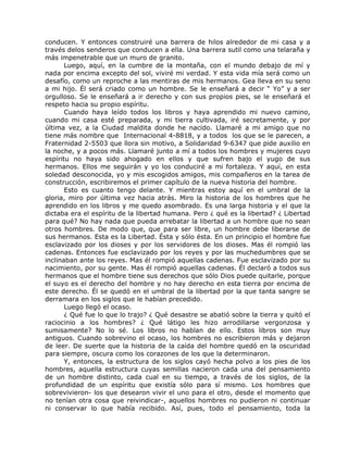 conducen. Y entonces construiré una barrera de hilos alrededor de mi casa y a
través delos senderos que conducen a ella. Una barrera sutil como una telaraña y
más impenetrable que un muro de granito.
Luego, aquí, en la cumbre de la montaña, con el mundo debajo de mí y
nada por encima excepto del sol, viviré mi verdad. Y esta vida mía será como un
desafío, como un reproche a las mentiras de mis hermanos. Gea lleva en su seno
a mi hijo. Él será criado como un hombre. Se le enseñará a decir “ Yo” y a ser
orgulloso. Se le enseñará a ir derecho y con sus propios pies, se le enseñará el
respeto hacia su propio espíritu.
Cuando haya leído todos los libros y haya aprendido mi nuevo camino,
cuando mi casa esté preparada, y mi tierra cultivada, iré secretamente, y por
última vez, a la Ciudad maldita donde he nacido. Llamaré a mi amigo que no
tiene más nombre que Internacional 4-8818, y a todos los que se le parecen, a
Fraternidad 2-5503 que llora sin motivo, a Solidaridad 9-6347 que pide auxilio en
la noche, y a pocos más. Llamaré junto a mí a todos los hombres y mujeres cuyo
espíritu no haya sido ahogado en ellos y que sufren bajo el yugo de sus
hermanos. Ellos me seguirán y yo los conduciré a mi fortaleza. Y aquí, en esta
soledad desconocida, yo y mis escogidos amigos, mis compañeros en la tarea de
construcción, escribiremos el primer capítulo de la nueva historia del hombre.
Esto es cuanto tengo delante. Y mientras estoy aquí en el umbral de la
gloria, miro por última vez hacia atrás. Miro la historia de los hombres que he
aprendido en los libros y me quedo asombrado. Es una larga historia y el que la
dictaba era el espíritu de la libertad humana. Pero ¿ qué es la libertad? ¿ Libertad
para qué? No hay nada que pueda arrebatar la libertad a un hombre que no sean
otros hombres. De modo que, que para ser libre, un hombre debe liberarse de
sus hermanos. Esta es la Libertad. Ésta y sólo ésta. En un principio el hombre fue
esclavizado por los dioses y por los servidores de los dioses. Mas él rompió las
cadenas. Entonces fue esclavizado por los reyes y por las muchedumbres que se
inclinaban ante los reyes. Mas él rompió aquellas cadenas. Fue esclavizado por su
nacimiento, por su gente. Mas él rompió aquellas cadenas. Él declaró a todos sus
hermanos que el hombre tiene sus derechos que sólo Dios puede quitarle, porque
el suyo es el derecho del hombre y no hay derecho en esta tierra por encima de
este derecho. Él se quedó en el umbral de la libertad por la que tanta sangre se
derramara en los siglos que le habían precedido.
Luego llegó el ocaso.
¿ Qué fue lo que lo trajo? ¿ Qué desastre se abatió sobre la tierra y quitó el
raciocinio a los hombres? ¿ Qué látigo les hizo arrodillarse vergonzosa y
sumisamente? No lo sé. Los libros no hablan de ello. Estos libros son muy
antiguos. Cuando sobrevino el ocaso, los hombres no escribieron más y dejaron
de leer. De suerte que la historia de la caída del hombre quedó en la oscuridad
para siempre, oscura como los corazones de los que la determinaron.
Y, entonces, la estructura de los siglos cayó hecha polvo a los pies de los
hombres, aquella estructura cuyas semillas nacieron cada una del pensamiento
de un hombre distinto, cada cual en su tiempo, a través de los siglos, de la
profundidad de un espíritu que existía sólo para sí mismo. Los hombres que
sobrevivieron- los que desearon vivir el uno para el otro, desde el momento que
no tenían otra cosa que reivindicar-, aquellos hombres no pudieron ni continuar
ni conservar lo que había recibido. Así, pues, todo el pensamiento, toda la
 