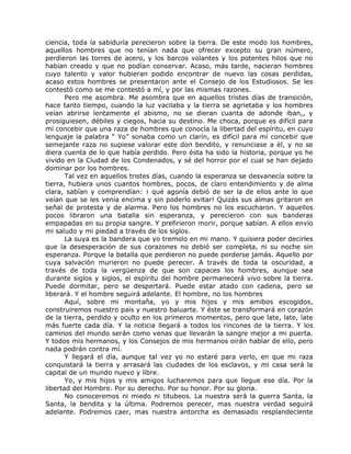 ciencia, toda la sabiduría perecieron sobre la tierra. De este modo los hombres,
aquellos hombres que no tenían nada que ofrecer excepto su gran número,
perdieron las torres de acero, y los barcos volantes y los potentes hilos que no
habían creado y que no podían conservar. Acaso, más tarde, nacieran hombres
cuyo talento y valor hubieran podido encontrar de nuevo las cosas perdidas,
acaso estos hombres se presentaron ante el Consejo de los Estudiosos. Se les
contestó como se me contestó a mí, y por las mismas razones.
Pero me asombra. Me asombra que en aquellos tristes días de transición,
hace tanto tiempo, cuando la luz vacilaba y la tierra se agrietaba y los hombres
veían abrirse lentamente el abismo, no se dieran cuanta de adonde iban,, y
prosiguiesen, débiles y ciegos, hacia su destino. Me choca, porque es difícil para
mí concebir que una raza de hombres que conocía la libertad del espíritu, en cuyo
lenguaje la palabra “ Yo” sonaba como un clarín, es difícil para mí concebir que
semejante raza no supiese valorar este don bendito, y renunciase a él, y no se
diera cuenta de lo que había perdido. Pero ésta ha sido la historia, porque yo he
vivido en la Ciudad de los Condenados, y sé del horror por el cual se han dejado
dominar por los hombres.
Tal vez en aquellos tristes días, cuando la esperanza se desvanecía sobre la
tierra, hubiera unos cuantos hombres, pocos, de claro entendimiento y de alma
clara, sabían y comprendían: ¡ qué agonía debió de ser la de ellos ante lo que
veían que se les venía encima y sin poderlo evitar! Quizás sus almas gritaron en
señal de protesta y de alarma. Pero los hombres no los escucharon. Y aquellos
pocos libraron una batalla sin esperanza, y perecieron con sus banderas
empapadas en su propia sangre. Y prefirieron morir, porque sabían. A ellos envío
mi saludo y mi piedad a través de los siglos.
La suya es la bandera que yo tremolo en mi mano. Y quisiera poder decirles
que la desesperación de sus corazones no debió ser completa, ni su noche sin
esperanza. Porque la batalla que perdieron no puede perderse jamás. Aquello por
cuya salvación murieron no puede perecer. A través de toda la oscuridad, a
través de toda la vergüenza de que son capaces los hombres, aunque sea
durante siglos y siglos, el espíritu del hombre permanecerá vivo sobre la tierra.
Puede dormitar, pero se despertará. Puede estar atado con cadena, pero se
liberará. Y el hombre seguirá adelante. El hombre, no los hombres
Aquí, sobre mi montaña, yo y mis hijos y mis amibos escogidos,
construiremos nuestro país y nuestro baluarte. Y éste se transformará en corazón
de la tierra, perdido y oculto en los primeros momentos, pero que late, late, late
más fuerte cada día. Y la noticia llegará a todos los rincones de la tierra. Y los
caminos del mundo serán como venas que llevarán la sangre mejor a mi puerta.
Y todos mis hermanos, y los Consejos de mis hermanos oirán hablar de ello, pero
nada podrán contra mí.
Y llegará el día, aunque tal vez yo no estaré para verlo, en que mi raza
conquistará la tierra y arrasará las ciudades de los esclavos, y mi casa será la
capital de un mundo nuevo y libre.
Yo, y mis hijos y mis amigos lucharemos para que llegue ese día. Por la
libertad del Hombre. Por su derecho. Por su honor. Por su gloria.
No conoceremos ni miedo ni titubeos. La nuestra será la guerra Santa, la
Santa, la bendita y la última. Podremos perecer, mas nuestra verdad seguirá
adelante. Podremos caer, mas nuestra antorcha es demasiado resplandeciente
 