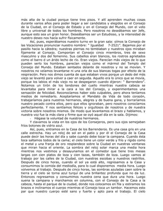 más alta de la ciudad porque tiene tres pisos. Y allí aprenden muchas cosas
durante varios años para poder llegar a ser candidatos y elegidos en el Consejo
de la Ciudad, en el Consejo de Estado y en el Consejo del Mundo, con el voto
libre y universal de todos los hombres. Pero nosotros no deseábamos ser Jefe,
aunque esto sea un gran honor. Deseábamos ser un Estudioso, y la intensidad de
nuestro deseo nos hacía sufrir físicamente.
Así, pues, esperábamos nuestro turno en la gran sala: oímos la Consejo de
las Vocaciones pronunciar nuestro nombre: “ Igualdad 7-2521”. Bajamos por el
pasillo hacia la cátedra; nuestras piernas no temblaban y nuestros ojos miraban
fijamente al Consejo. Componían el Consejo cinco miembros, tres de sexo
masculino y dos del femenino. Sus cabellos eran blancos, los rostros agrietados
como el barro d un árido lecho de río. Eran viejos. Parecían más viejos de lo que
pueden serlo los hombres, parecían viejos como el mármol del Templo del
Consejo del Mundo. Estaban sentados delante de nosotros y no se movían. Y
nosotros no veíamos levantarse ni una orla de sus blancas togas por efecto de la
respiración. Pero nos dimos cuenta de que estaban vivos porque un dedo del más
viejo se levantó para volver a caer en seguida. Aquello era lo único que se movía,
porque los labios el más viejo no se despegaron cuando dijeron: “ Barrendero”.
Notamos un tirón de los tendones del cuello mientras nuestra cabeza se
levantaba para mirar a la cara a los del Consejo, y experimentamos una
sensación de felicidad. Reconocíamos haber sido culpables, pero ahora teníamos
medios de remediarlo. Aceptaríamos el Mandato de Vida de todo corazón,
trabajaríamos para nuestros hermanos, alegres y de buena gana, y borraríamos
nuestro pecado contra ellos, pero que ellos ignoraban, pero nosotros conocíamos
perfectamente. Y nos sentíamos felices y orgullosos de nosotros y de nuestra
victoria sobre nosotros mismos. De modo que levantamos el brazo y hablamos, y
nuestra voz fue la más clara y firme que se oyó aquel día en la sala. Dijimos:
- Hágase la voluntad de nuestros hermanos.
Y clavamos la vista en los ojos de los Consejeros, pero sus ojos semejaban
fríos botones de vidrio azul.
Así, pues, entramos en la Casa de los Barrenderos. Es una casa gris en una
calle estrecha. Hay un reloj de sol en el patio y por él el Consejo de la Casa
puede decir las horas del día y sabe cuando debe tocar la campana. Cuando ésta
toca saltamos todos de la cama; el cielo tiene un color verde y frío y rígido como
el metal y una franja de oro resplandece sobre la Ciudad en nuestras ventanas
que miran hacia el oriente. La sombra del reloj solar marca una media hora
mientras nos vestimos y desayunamos en el comedor que tiene tres mesas
largas con cien platos de loza y cien tazas, también de loza. Luego vamos al
trabajo por las calles de la Ciudad, con nuestras escobas y nuestros rastrillos.
Después de cinco horas, cuando el sol ya está alto, regresamos a la Casa y
consumimos la comida del mediodía, para lo cual disponemos media hora. Luego
volvemos al trabajo. Después de cinco horas, las sombras azuladas caen sobre la
tierra y el cielo se torna azul turquí de una brillantez profunda que no da luz.
Entonces regresamos y consumimos nuestra cena que dura una hora. Luego
suena la campana y marchamos en columna, con el Consejo de la Casa a la
cabeza, hasta el parque de la ciudad, donde nos colocamos en fila y estiramos los
brazos e inclinamos el cuerpo mientras el Consejo toca un tambor. Hacemos esto
par que nuestro cuerpo esté sano y fuerte y apto para el trabajo. El cielo
 