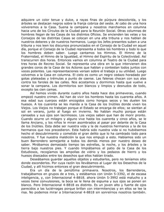 adquiere un color tenue y dulce, a rayas finas de púrpura descolorida, y los
árboles se destacan negros sobre la franja cobriza del oeste. Al cabo de una hora
volveremos a la Casa. Suena la campana y nosotros marchamos en columna
hacia uno de los Círculos de la Ciudad para la Reunión Social. Otras columnas de
hombres llegan de las Casas de los distintos Oficios. Se encienden las velas y los
Consejos de las distintas Casas se colocan en una alta tribuna y nos hablan de
nuestros deberes y de nuestros hermanos. Luego los Jefes presentes suben a una
tribuna y nos leen los discursos pronunciados en el Consejo de la Ciudad en aquel
día, porque el Consejo de la Ciudad representa a todos los hombres y todo lo que
los hombres deben saber. Luego cantamos los Himnos. El Himno de la
Fraternidad, el Himno de la Igualdad, el Himno del Espíritu de la Colectividad. Así
transcurren dos horas. Entonces vamos en columna al Teatro de la Ciudad para
tres horas de Recreo Social. Se representa una obra en la que intervienen dos
grandes coros de la Casa de los Actores que hablan y contestan todos juntos con
voces potentes. Las representaciones versan sobre el trabajo y su utilidad. Luego
volvemos a la Casa en columna. El cielo es como un negro cedazo horadado por
gotas plateadas y trémulas a punto de caerse. Las falenas chocan con sus alas
contra los faroles de las calles. Nos acostamos y dormimos hasta que vuelve a
sonar la campana. Los dormitorios son blancos y limpios y desnudos de todo,
excepto las cien camas.
Así hemos vivido durante cuatro años hasta hace dos primaveras, cuando
empezó nuestro crimen. Así han de vivir los hombres hasta los cuarenta años. A
esa edad sus cuerpos están encogidos como hongos secos y les duelen los
huesos. A los cuarenta se les manda a la Casa de los Inútiles donde viven los
Viejos. Los Viejos no trabajan porque el Estado se encarga de ellos; se sientan al
sol en verano, junto al fuego en invierno. No hablan mucho porque están
cansados y sus ojos son lacrimosos. Los viejos saben que han de morir pronto.
Cuando ocurre un milagro y alguno vive hasta los cuarenta y cinco años, se le
llama Anciano, y los niños le miran asombrados al pasar por delante de la Casa
de los Inútiles. Esta debe ser nuestra vida y la de nuestros hermanos y la de los
hermanos que nos precedieron. Esta habría sido nuestra vida si no hubiésemos
hecho el descubrimiento y cometido el gran delito que lo ha cambiado todo para
nosotros. Y fue nuestra maldición la que nos empujó a esto. Habíamos sido un
buen Barrendero semejante a todos los demás menos por nuestro deseo de
saber. Mirábamos demasiado tiempo las estrellas, la noche, y los árboles y la
tierra bajo nuestros pies. Y cuando limpiábamos el patio de la Casa de los
Estudiosos, recogíamos las ampollas de vidrio y los pedazos de hierro y los
huesos disecados entre los desechos que ellos habían tirado.
Deseábamos guardar aquellos objetos y estudiarlos, pero no teníamos sitio
donde esconderlos. Por cuya razón los llevábamos al Lugar de los Desechos de la
Ciudad, y allí hicimos entonces el gran descubrimiento.
Era un día de la penúltima primavera. Nosotros, los Barrenderos,
trabajábamos en grupos de a tres, y estábamos con Unión 5-3392, el de escasa
inteligencia, y, con Internacional 4-8818. ahora Unión 5-3992 está malucho y a
veces tiene convulsiones, la boca se le llena de espuma y sus ojos se ponen en
blanco. Pero Internacional 4-8818 es distinto. Es un joven alto y fuerte de ojos
parecidos a las luciérnagas porque brillan con intermitencias y en ellos se lee la
risa. No podemos mirar a Internacional 4-8818 sin sonreírnos nosotros también.
 