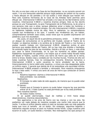 Por ello no era bien visto en la Casa de los Estudiantes: no es correcto sonreír sin
razón. Y no era bienquisto además porque cogía pedazos de carbón en los suelos
y hacía dibujos en las paredes y en los suelos y eran dibujos que hacían reír.
Pero sólo nuestros hermanos de la Casa de los Artistas tiene permiso para
dibujar así. Internacional 4-8818 fue enviado a la Casa de los Barrenderos como
nosotros. Internacional 4-8818 y nosotros éramos amigos. Esto es feo decirlo
porque es una Transgresión, la gran Transgresión de la Preferencia, la de amar a
una persona más que a otras, porque debemos amar a todos los hombres y
todos los hombres son nuestros amigos. Por ello Internacional 4-8818 y nosotros
no habíamos hablado nunca de esto. Pero lo sabíamos. Lo comprendíamos
cuando nos mirábamos a los ojos. Y cuando nos mirábamos así, sin hablar,
comprendíamos también esas cosas, cosas raras que no pueden expresarse con
palabras y que nos asustaban.
Así, pues, en aquel día de la penúltima primavera, Unión 5-3992 sufrió
un ataque de convulsiones en la periferia del Ciudad, cercad el Teatro de la
Ciudad. Le dejamos tendido a la sombra de la tienda del Teatro y nos fuimos a
acabar nuestro trabajo con Internacional 4-8818. Llegamos juntos al gran
barranco que estaba detrás del Teatro. Allí no hay más que árboles y hierbajos.
Se extiende hasta los pies de las montañas. Detrás e él hay un llano, y más atrás
aun yace la Selva Innominada, en la que los hombres no deben pensar.
Estábamos recogiendo los papeles y los trapos que el viento había llevado hasta
allí desde el Teatro, cuando vimos una barra de hierro que salía de la tierra,
entre la broza. Estaba vieja y oxidada por las muchas lluvias. Tiramos de ella con
todas nuestras fuerzas, mas no conseguimos moverla. Entonces llamamos a
Internacional 4-8818 y junto cavamos la tierra alrededor de la barra.
Improvisamente la tierra cedió ante nosotros, y vimos una reja desgastada sobre
un orificio negro. Y parecía que detrás de él se extendiese una oscuridad infinita.
Internacional 4-8818 empezó a temblar y retrocedió. Pero nosotros empujamos
la reja y ésta cedió. Y vimos una serie de aros de hierro que conducían al centro
de la tierra.
- Nosotros bajamos- dijimos a Internacional 4-8818.
- Está prohibido- nos contestó.
Replicamos.
- El Consejo no sabe nada de este agujero, de manera que no puede estar
prohibido.
Él repuso:
- Puesto que el Consejo lo ignora no pude haber ninguna ley que permita
entrar en él. Y todo cuanto no está permitido por la ley está prohibido.
Pero nosotros dijimos:
- De todos modos iremos.
Él se quedó aterrorizado. Cayó de rodillas y miró hacia abajo
observándonos, mientras descendíamos.
Nos agarramos a los aros de hierro con las manos y con los pies. No
podíamos ver nada debajo de nosotros excepto una noche más oscura que la
noche. Y arriba el orificio abierto sobre el cielo se tornaba cada vez más pequeño
hasta que tuvo el tamaño de un botón. Sin embargo, seguimos bajando y
habríamos seguido aunque el pozo no hubiese tenido fondo. Luego nuestros pies
tocaron el suelo, un suelo blando y húmedo. Nos restregamos los ojos porque no
 