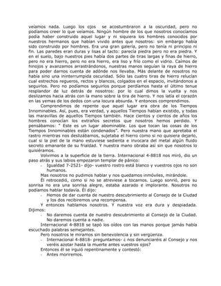 veíamos nada. Luego los ojos se acostumbraron a la oscuridad, pero no
podíamos creer lo que veíamos. Ningún hombre de los que nosotros conocíamos
podía haber construido aquel lugar y ni siquiera los hombres conocidos por
nuestros hermanos que habían vivido antes que nosotros: sin embargo había
sido construido por hombres. Era una gran galería, pero no tenía ni principio ni
fin. Las paredes eran duras y lisas al tacto: parecía piedra pero no era piedra. Y
en el suelo, bajo nuestros pies había dos partes de tiras largas y finas de hierro,
pero no era hierro, pero no era hierro, era liso y frío como el vidrio. Caímos de
hinojos y avanzamos arrastrándonos, nuestras manos seguían la raya de hierro
para poder darnos cuenta de adónde nos llevaba. Más delante de nosotros no
había sino una ininterrumpida oscuridad. Sólo las cuatro tiras de hierro relucían
cual estrechos regueros, rectos y blancos, colgados en el espacio, invitándonos a
seguirlos. Pero no podíamos seguirlos porque perdíamos hasta el último tenue
resplandor de luz detrás de nosotros: por lo cual dimos la vuelta y nos
deslizamos hacia atrás con la mano sobre la tira de hierro. Y nos latía el corazón
en las yemas de los dedos con una locura absurda. Y entonces comprendimos.
Comprendimos de repente que aquel lugar era obra de los Tiempos
Innominables. Así, pues, era verdad, y aquellos Tiempos habían existido, y todas
las maravillas de aquellos Tiempos también. Hace cientos y cientos de años los
hombres conocían los extraños secretos que nosotros hemos perdido. Y
pensábamos: “ Este es un lugar abominable. Los que tocan las cosas de los
Tiempos Innominables están condenados”. Pero nuestra mano que apretaba el
rastro mientras nos deslizábamos, sujetaba el hierro como si no quisiera dejarlo,
cual si la piel de la mano estuviese sedienta e invocara del metal algún fluido
secreto emanante de su frialdad. Y nuestra mano obraba así sin que nosotros lo
quisiéramos.
Volvimos a la superficie de la tierra. Internacional 4-8818 nos miró, dio un
paso atrás y sus labios empezaron templar de pánico:
- Igualdad 7-2521- dijo- vuestro rostro está blanco y vuestros ojos no son
humanos.
Mas nosotros no pudimos hablar y nos quedamos inmóviles, mirándole.
Él retrocedió, como si no se atreviese a tocarnos. Luego sonrió, pero su
sonrisa no era una sonrisa alegre, estaba azarado e implorante. Nosotros no
podíamos hablar todavía. Él dijo:
- Hemos de dar cuenta de nuestro descubrimiento al Consejo de la Ciudad
y los dos recibiremos una recompensa.
Y entonces hablamos nosotros. Y nuestra voz era dura y despiadada.
Dijimos:
- No daremos cuenta de nuestro descubrimiento al Consejo de la Ciudad.
No daremos cuenta a nadie.
Internacional 4-8818 se tapó los oídos con las manos porque jamás había
escuchado palabras semejantes.
Pero nosotros le miramos sin benevolencia y sin vergüenza.
- Internacional 4-8818- preguntamos- ¿ nos denunciaréis al Consejo y nos
veréis azotar hasta la muerte antes vuestros ojos?
Entonces él se irguió repentinamente y contestó:
- Antes moriremos.
 
