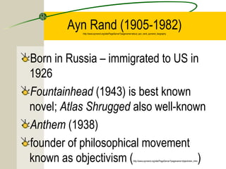 Ayn Rand (1905-1982)
           http://www.aynrand.org/site/PageServer?pagename=about_ayn_rand_aynrand_biography




Born in Russia – immigrated to US in
1926
Fountainhead (1943) is best known
novel; Atlas Shrugged also well-known
Anthem (1938)
founder of philosophical movement
known as objectivism (              )                      http://www.aynrand.org/site/PageServer?pagename=objectivism_intro
 