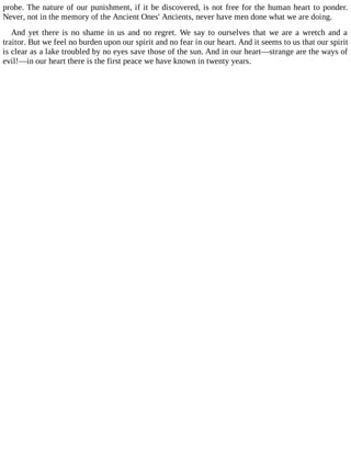 probe. The nature of our punishment, if it be discovered, is not free for the human heart to ponder.
Never, not in the memory of the Ancient Ones' Ancients, never have men done what we are doing.
And yet there is no shame in us and no regret. We say to ourselves that we are a wretch and a
traitor. But we feel no burden upon our spirit and no fear in our heart. And it seems to us that our spirit
is clear as a lake troubled by no eyes save those of the sun. And in our heart—strange are the ways of
evil!—in our heart there is the first peace we have known in twenty years.
 