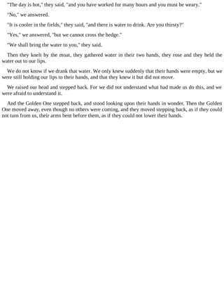 "The day is hot," they said, "and you have worked for many hours and you must be weary."
"No," we answered.
"It is cooler in the fields," they said, "and there is water to drink. Are you thirsty?"
"Yes," we answered, "but we cannot cross the hedge."
"We shall bring the water to you," they said.
Then they knelt by the moat, they gathered water in their two hands, they rose and they held the
water out to our lips.
We do not know if we drank that water. We only knew suddenly that their hands were empty, but we
were still holding our lips to their hands, and that they knew it but did not move.
We raised our head and stepped back. For we did not understand what had made us do this, and we
were afraid to understand it.
And the Golden One stepped back, and stood looking upon their hands in wonder. Then the Golden
One moved away, even though no others were coming, and they moved stepping back, as if they could
not turn from us, their arms bent before them, as if they could not lower their hands.
 