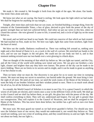Chapter Five
We made it. We created it. We brought it forth from the night of the ages. We alone. Our hands.
Our mind. Ours alone and only.
We know not what we are saying. Our head is reeling. We look upon the light which we had made.
We shall be forgiven for anything we say tonight....
Tonight, after more days and trials than we can count, we finished building a strange thing, from the
remains of the Unmentionable Times, a box of glass, devised to give forth the power of the sky of
greater strength than we had ever achieved before. And when we put our wires to this box, when we
closed the current—the wire glowed! It came to life, it turned red, and a circle of light lay on the stone
before us.
We stood, and we held our head in our hands. We could not conceive of that which we had created.
We had touched no flint, made no fire. Yet here was light, light that came from nowhere, light from
the heart of metal.
We blew out the candle. Darkness swallowed us. There was nothing left around us, nothing save
night and a thin thread of flame in it, as a crack in the wall of a prison. We stretched our hands to the
wire, and we saw our fingers in the red glow. We could not see our body nor feel it, and in that
moment nothing existed save our two hands over a wire glowing in a black abyss.
Then we thought of the meaning of that which lay before us. We can light our tunnel, and the City,
and all the Cities of the world with nothing save metal and wires. We can give our brothers a new
light, cleaner and brighter than any they have ever known. The power of the sky can be made to do
men's bidding. There are no limits to its secrets and its might, and it can be made to grant us anything
if we but choose to ask.
Then we knew what we must do. Our discovery is too great for us to waste our time in sweeping
streets. We must not keep our secret to ourselves, nor buried under the ground. We must bring it into
the sight of all men. We need all our time, we need the work rooms of the Home of the Scholars, we
want the help of our brother Scholars and their wisdom joined to ours. There is so much work ahead
for all of us, for all the Scholars of the world.
In a month, the World Council of Scholars is to meet in our City. It is a great Council, to which the
wisest of all lands are elected, and it meets once a year in the different Cities of the earth. We shall go
to this Council and we shall lay before them, as our gift, the glass box with the power of the sky. We
shall confess everything to them. They will see, understand and forgive. For our gift is greater than
our transgression. They will explain it to the Council of Vocations, and we shall be assigned to the
Home of the Scholars. This has never been done before, but neither has a gift such as ours ever been
offered to men.
We must wait. We must guard our tunnel as we had never guarded it before. For should any men
save the Scholars learn of our secret, they would not understand it, nor would they believe us. They
would see nothing, save our crime of working alone, and they would destroy us and our light. We care
not about our body, but our light is...
 