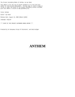 The Project Gutenberg EBook of Anthem, by Ayn Rand
This eBook is for the use of anyone anywhere at no cost and with
almost no restrictions whatsoever. You may copy it, give it away or
re-use it under the terms of the Project Gutenberg License included
with this eBook or online at www.gutenberg.org
Title: Anthem
Author: Ayn Rand
Release Date: August 13, 2008 [EBook #1250]
Language: English
*** START OF THIS PROJECT GUTENBERG EBOOK ANTHEM ***
Produced by An Anonymous Group of Volunteers, and David Widger
ANTHEM
 