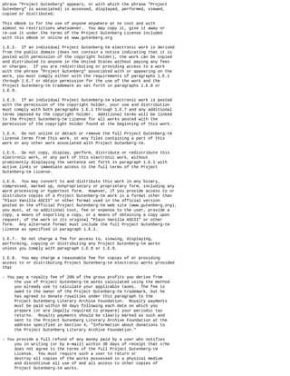 phrase "Project Gutenberg" appears, or with which the phrase "Project
Gutenberg" is associated) is accessed, displayed, performed, viewed,
copied or distributed:
This eBook is for the use of anyone anywhere at no cost and with
almost no restrictions whatsoever. You may copy it, give it away or
re-use it under the terms of the Project Gutenberg License included
with this eBook or online at www.gutenberg.org
1.E.2. If an individual Project Gutenberg-tm electronic work is derived
from the public domain (does not contain a notice indicating that it is
posted with permission of the copyright holder), the work can be copied
and distributed to anyone in the United States without paying any fees
or charges. If you are redistributing or providing access to a work
with the phrase "Project Gutenberg" associated with or appearing on the
work, you must comply either with the requirements of paragraphs 1.E.1
through 1.E.7 or obtain permission for the use of the work and the
Project Gutenberg-tm trademark as set forth in paragraphs 1.E.8 or
1.E.9.
1.E.3. If an individual Project Gutenberg-tm electronic work is posted
with the permission of the copyright holder, your use and distribution
must comply with both paragraphs 1.E.1 through 1.E.7 and any additional
terms imposed by the copyright holder. Additional terms will be linked
to the Project Gutenberg-tm License for all works posted with the
permission of the copyright holder found at the beginning of this work.
1.E.4. Do not unlink or detach or remove the full Project Gutenberg-tm
License terms from this work, or any files containing a part of this
work or any other work associated with Project Gutenberg-tm.
1.E.5. Do not copy, display, perform, distribute or redistribute this
electronic work, or any part of this electronic work, without
prominently displaying the sentence set forth in paragraph 1.E.1 with
active links or immediate access to the full terms of the Project
Gutenberg-tm License.
1.E.6. You may convert to and distribute this work in any binary,
compressed, marked up, nonproprietary or proprietary form, including any
word processing or hypertext form. However, if you provide access to or
distribute copies of a Project Gutenberg-tm work in a format other than
"Plain Vanilla ASCII" or other format used in the official version
posted on the official Project Gutenberg-tm web site (www.gutenberg.org),
you must, at no additional cost, fee or expense to the user, provide a
copy, a means of exporting a copy, or a means of obtaining a copy upon
request, of the work in its original "Plain Vanilla ASCII" or other
form. Any alternate format must include the full Project Gutenberg-tm
License as specified in paragraph 1.E.1.
1.E.7. Do not charge a fee for access to, viewing, displaying,
performing, copying or distributing any Project Gutenberg-tm works
unless you comply with paragraph 1.E.8 or 1.E.9.
1.E.8. You may charge a reasonable fee for copies of or providing
access to or distributing Project Gutenberg-tm electronic works provided
that
- You pay a royalty fee of 20% of the gross profits you derive from
the use of Project Gutenberg-tm works calculated using the method
you already use to calculate your applicable taxes. The fee is
owed to the owner of the Project Gutenberg-tm trademark, but he
has agreed to donate royalties under this paragraph to the
Project Gutenberg Literary Archive Foundation. Royalty payments
must be paid within 60 days following each date on which you
prepare (or are legally required to prepare) your periodic tax
returns. Royalty payments should be clearly marked as such and
sent to the Project Gutenberg Literary Archive Foundation at the
address specified in Section 4, "Information about donations to
the Project Gutenberg Literary Archive Foundation."
- You provide a full refund of any money paid by a user who notifies
you in writing (or by e-mail) within 30 days of receipt that s/he
does not agree to the terms of the full Project Gutenberg-tm
License. You must require such a user to return or
destroy all copies of the works possessed in a physical medium
and discontinue all use of and all access to other copies of
Project Gutenberg-tm works.
 