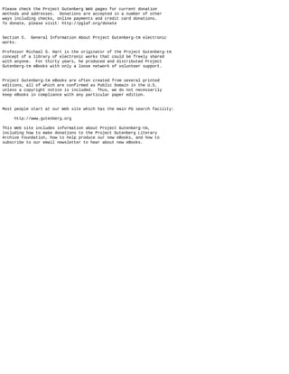 Please check the Project Gutenberg Web pages for current donation
methods and addresses. Donations are accepted in a number of other
ways including checks, online payments and credit card donations.
To donate, please visit: http://pglaf.org/donate
Section 5. General Information About Project Gutenberg-tm electronic
works.
Professor Michael S. Hart is the originator of the Project Gutenberg-tm
concept of a library of electronic works that could be freely shared
with anyone. For thirty years, he produced and distributed Project
Gutenberg-tm eBooks with only a loose network of volunteer support.
Project Gutenberg-tm eBooks are often created from several printed
editions, all of which are confirmed as Public Domain in the U.S.
unless a copyright notice is included. Thus, we do not necessarily
keep eBooks in compliance with any particular paper edition.
Most people start at our Web site which has the main PG search facility:
http://www.gutenberg.org
This Web site includes information about Project Gutenberg-tm,
including how to make donations to the Project Gutenberg Literary
Archive Foundation, how to help produce our new eBooks, and how to
subscribe to our email newsletter to hear about new eBooks.
 