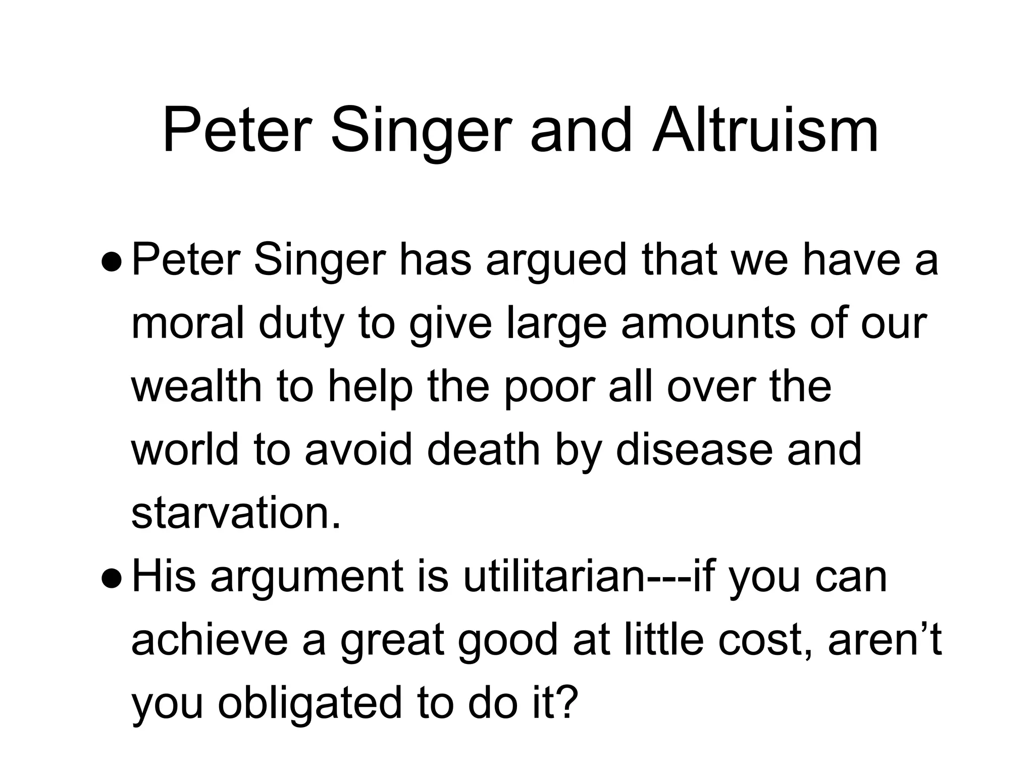 Peter Singer and Altruism
●Peter Singer has argued that we have a
moral duty to give large amounts of our
wealth to help the poor all over the
world to avoid death by disease and
starvation.
●His argument is utilitarian---if you can
achieve a great good at little cost, aren’t
you obligated to do it?
 